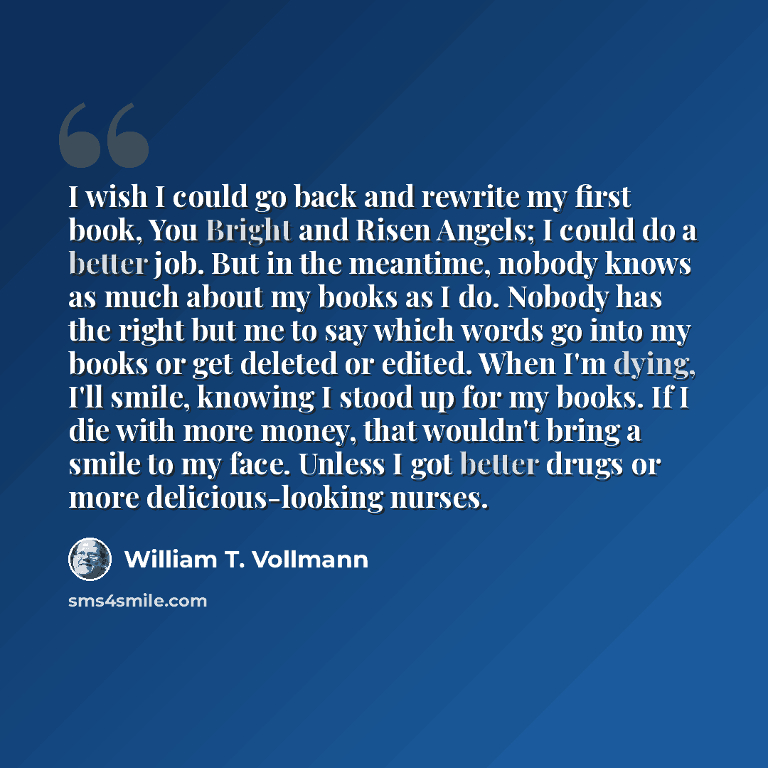 “I wish I could go back and rewrite my first book, You Bright and Risen Angels; I could do a better job. But in the meantime, nobody knows as much about my books as I do. Nobody has the right but me to say which words go into my books or get deleted or edited. When I'm dying, I'll smile, knowing I…” quote by William T. Vollmann