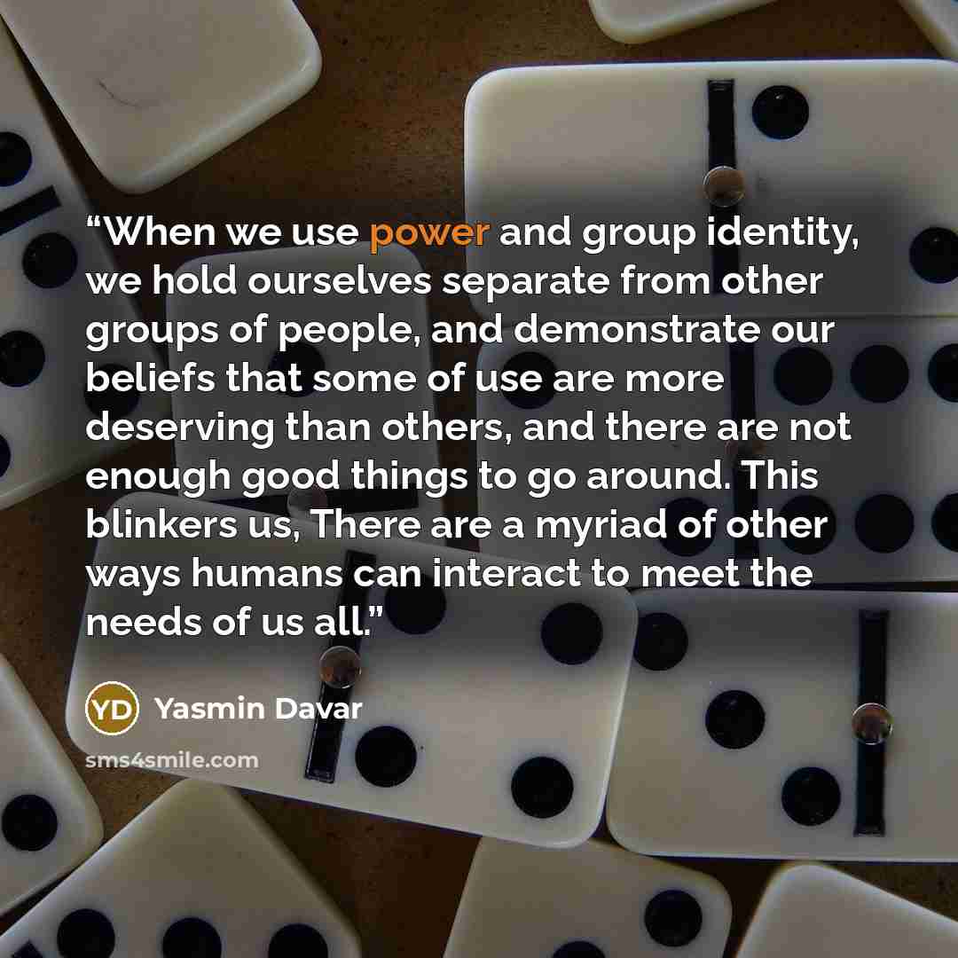 “When we use power and group identity, we hold ourselves separate from other groups of people, and demonstrate our beliefs that some of use are more deserving than others, and there are not enough good things to go around. This blinkers us, There are a myriad of other ways humans can interact to…” quote by Yasmin Davar