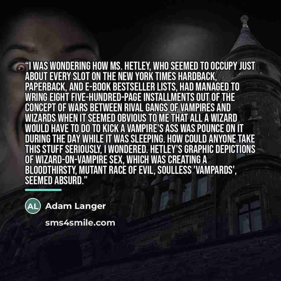 “I was wondering how Ms. Hetley, who seemed to occupy just about every slot on the New York Times hardback, paperback, and e-book bestseller lists, had managed to wring eight five-hundred-page installments out of the concept of wars between rival gangs of vampires and wizards when it seemed obvious…” quote by Adam Langer
