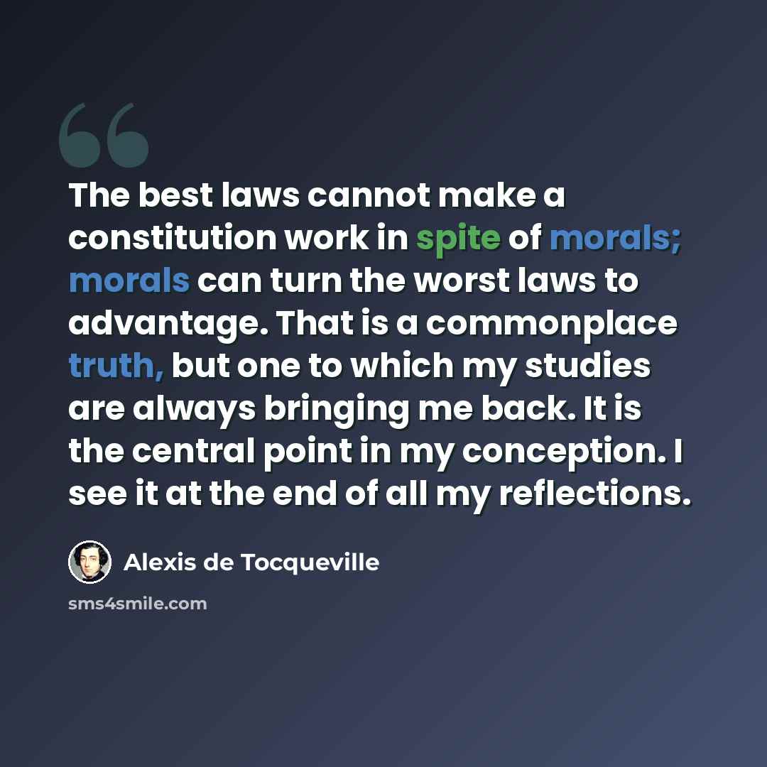 “The best laws cannot make a constitution work in spite of morals; morals can turn the worst laws to advantage. That is a commonplace truth, but one to which my studies are always bringing me back. It is the central point in my conception. I see it at the end of all my reflections.” quote by Alexis de Tocqueville