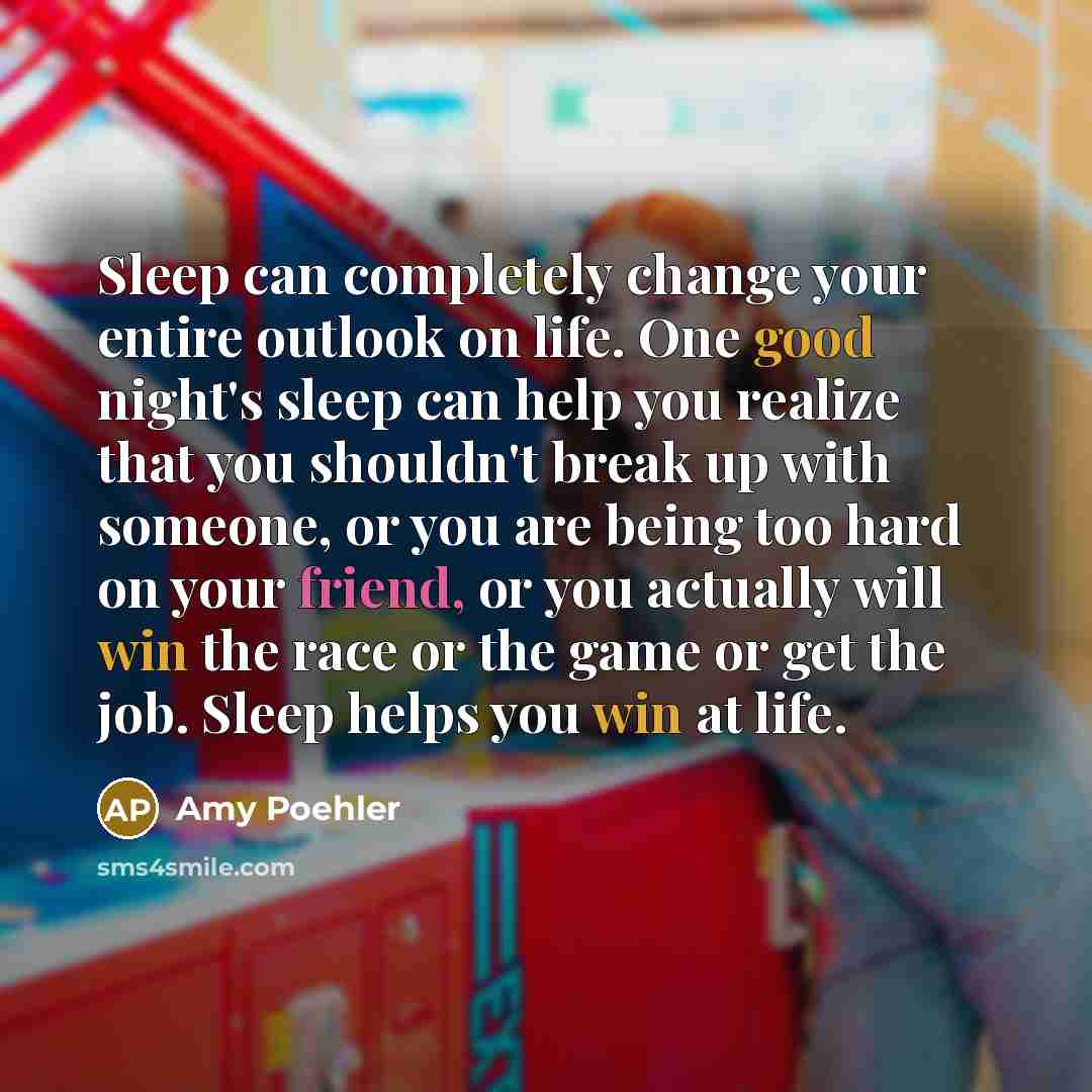 “Sleep can completely change your entire outlook on life. One good night's sleep can help you realize that you shouldn't break up with someone, or you are being too hard on your friend, or you actually will win the race or the game or get the job. Sleep helps you win at life.” quote by Amy Poehler