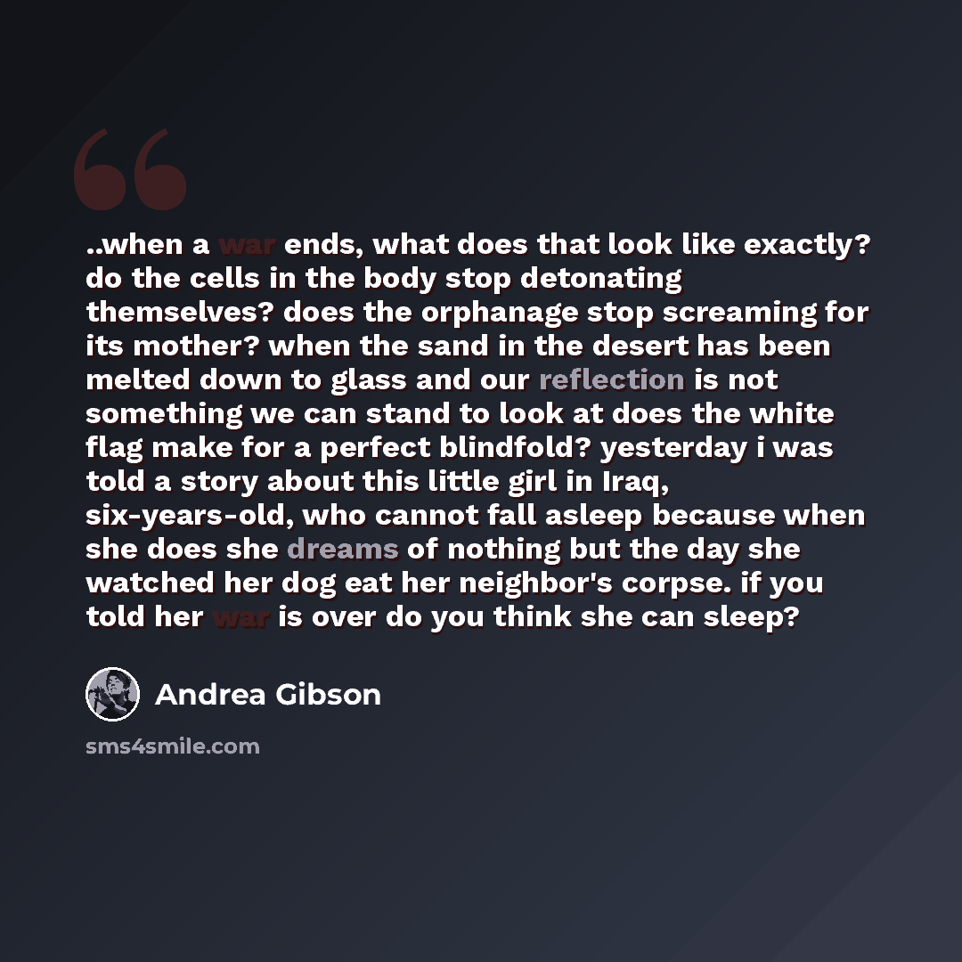“..when a war ends, what does that look like exactly? do the cells in the body stop detonating themselves? does the orphanage stop screaming for its mother? when the sand in the desert has been melted down to glass and our reflection is not something we can stand to look at does the white flag make…” quote by Andrea Gibson