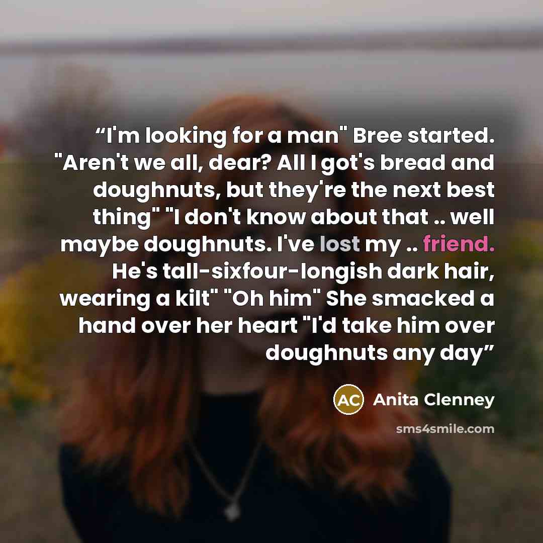 “I'm looking for a man" Bree started. "Aren't we all, dear? All I got's bread and doughnuts, but they're the next best thing" "I don't know about that .. well maybe doughnuts. I've lost my .. friend. He's tall-sixfour-longish dark hair, wearing a kilt" "Oh him" She smacked a hand over her heart…” quote by Anita Clenney