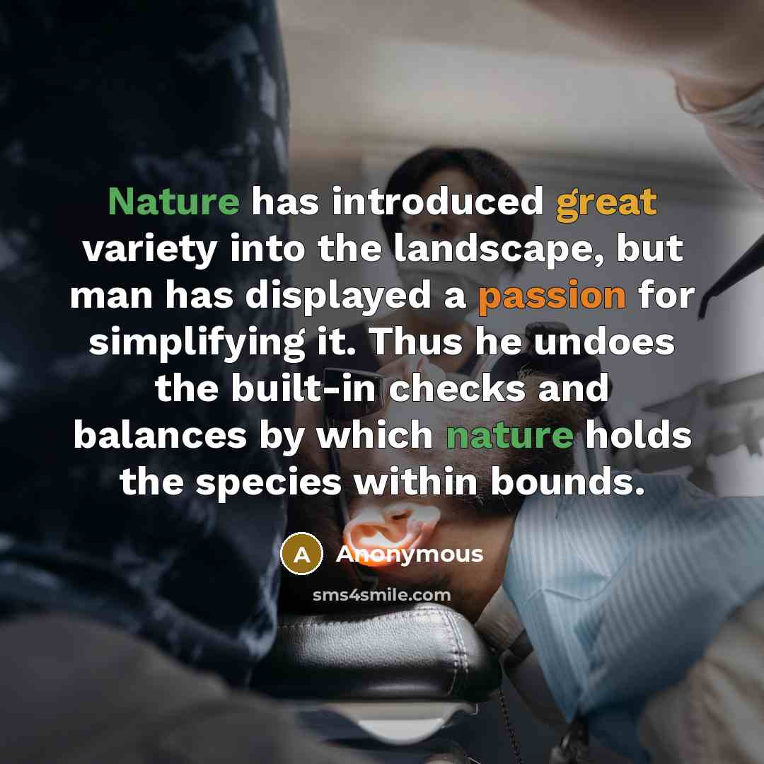 “Nature has introduced great variety into the landscape, but man has displayed a passion for simplifying it. Thus he undoes the built-in checks and balances by which nature holds the species within bounds.” quote by Anonymous