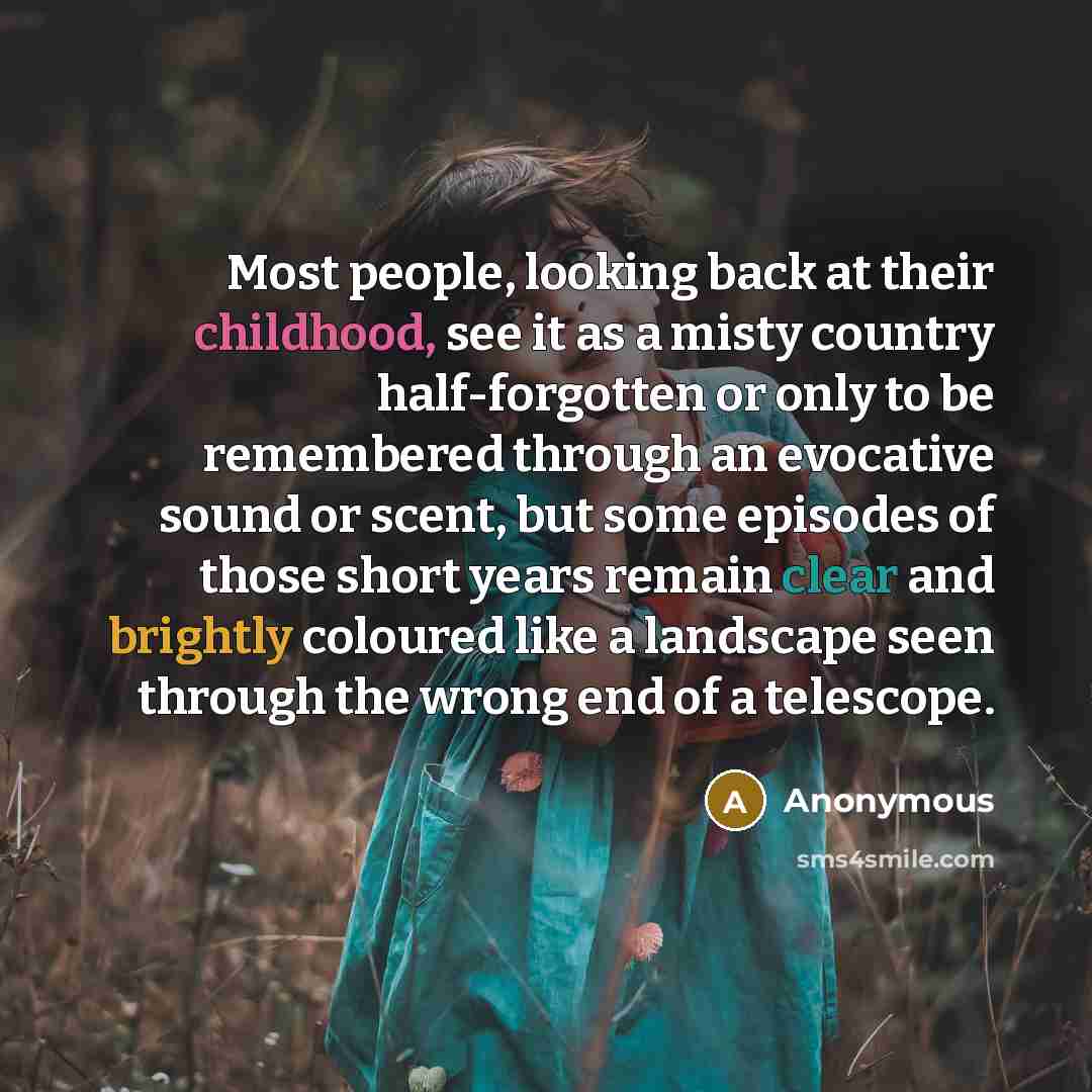 “Most people, looking back at their childhood, see it as a misty country half-forgotten or only to be remembered through an evocative sound or scent, but some episodes of those short years remain clear and brightly coloured like a landscape seen through the wrong end of a telescope.” quote by Anonymous