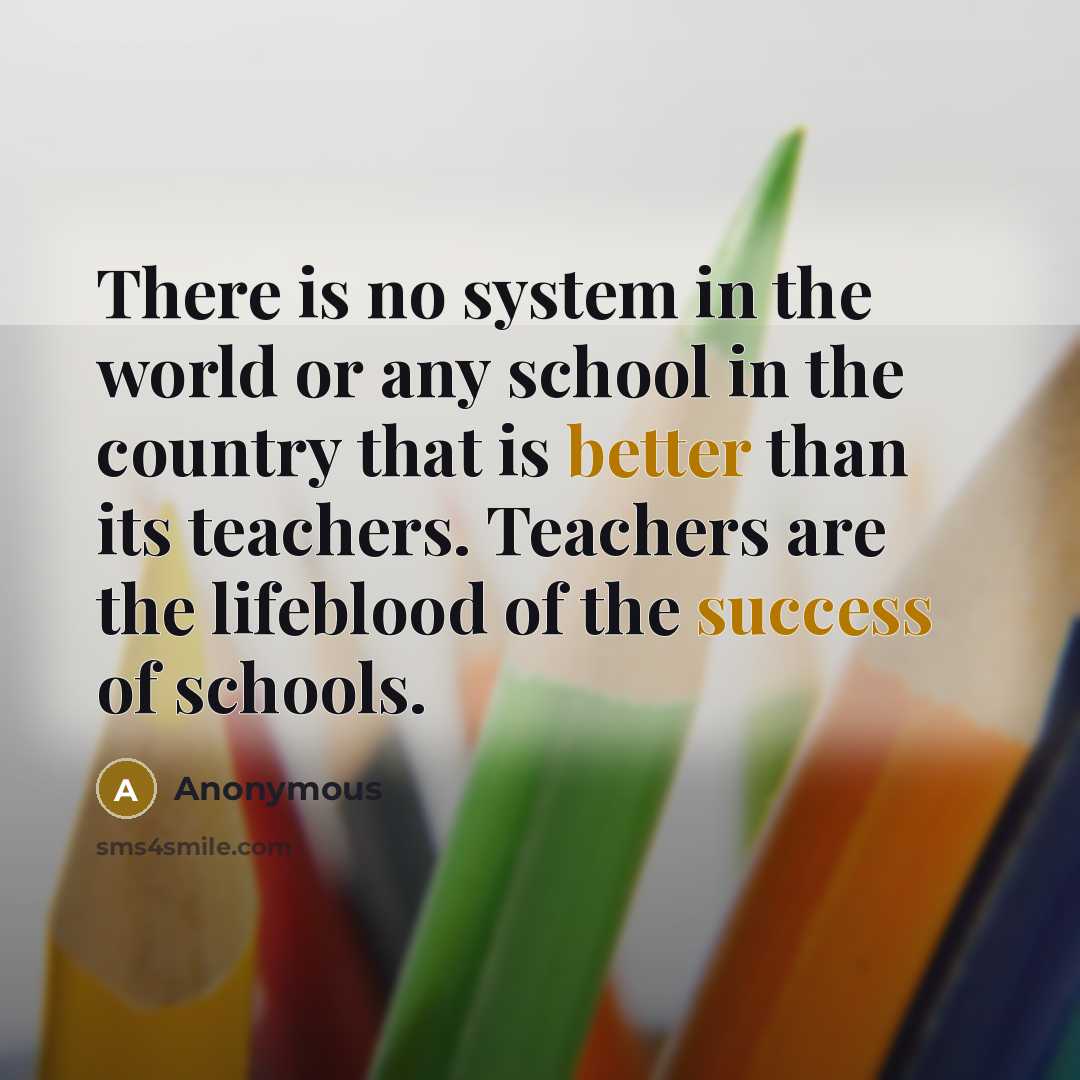 “There is no system in the world or any school in the country that is better than its teachers. Teachers are the lifeblood of the success of schools.” quote by Anonymous