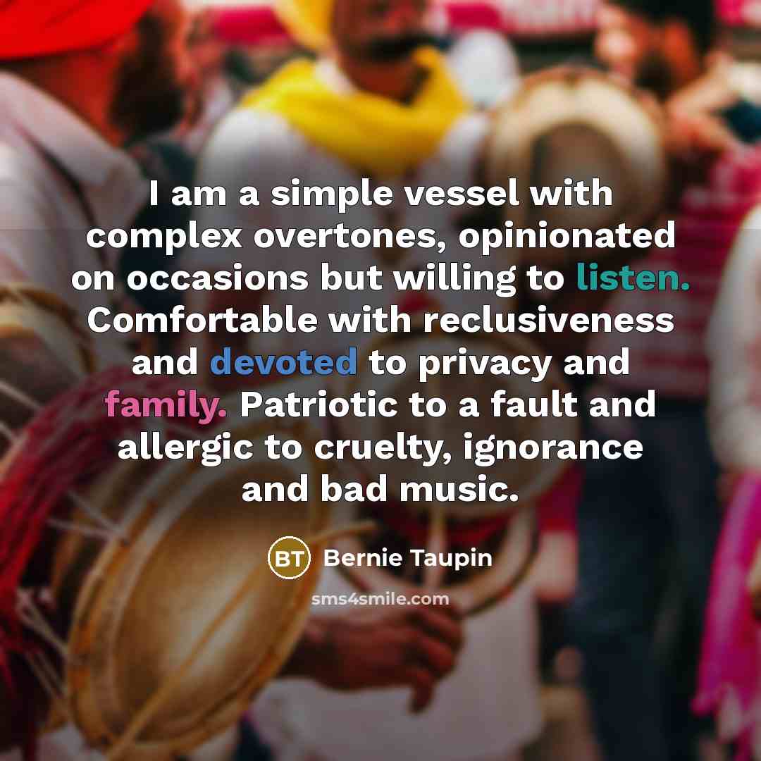 “I am a simple vessel with complex overtones, opinionated on occasions but willing to listen. Comfortable with reclusiveness and devoted to privacy and family. Patriotic to a fault and allergic to cruelty, ignorance and bad music.” quote by Bernie Taupin