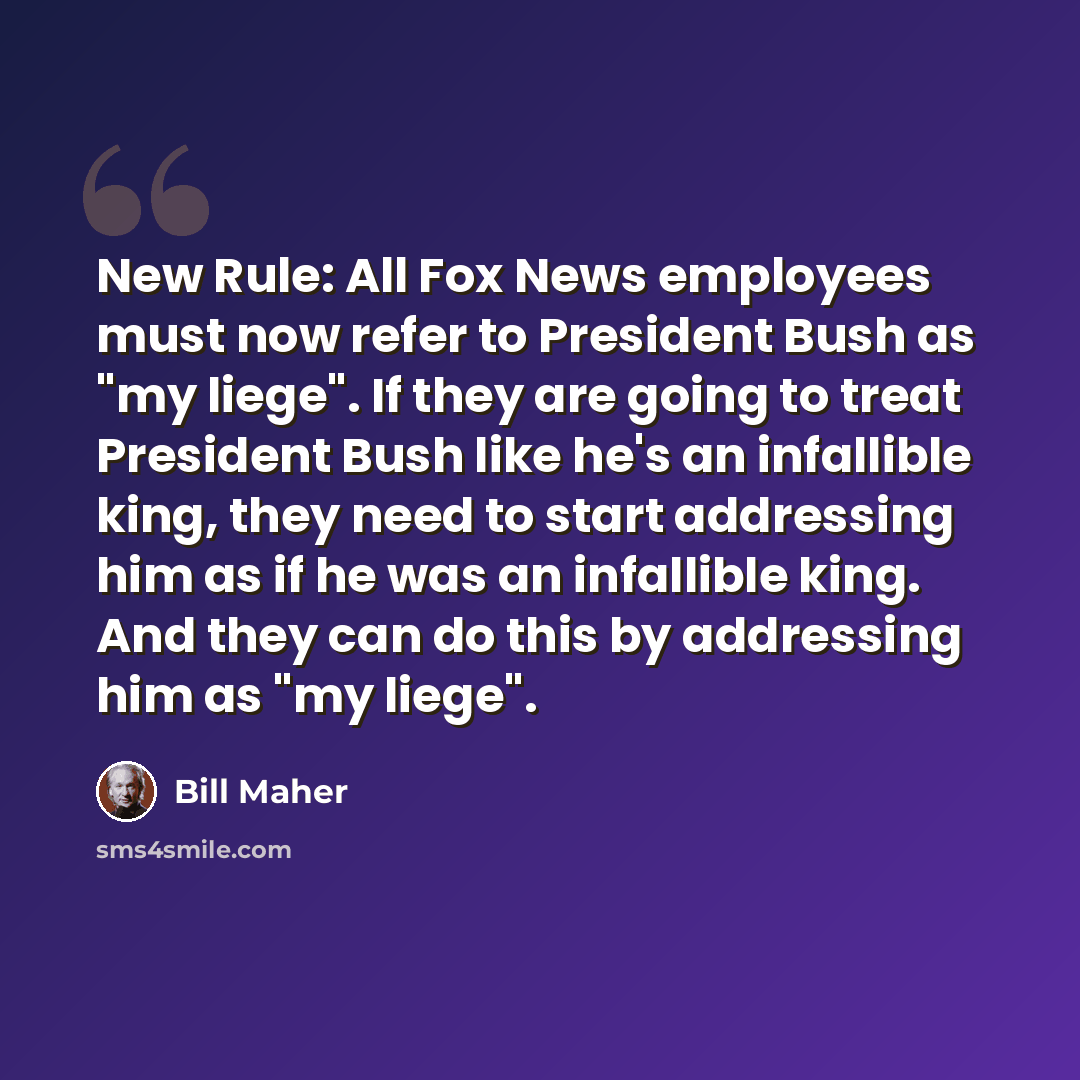 “New Rule: All Fox News employees must now refer to President Bush as "my liege". If they are going to treat President Bush like he's an infallible king, they need to start addressing him as if he was an infallible king. And they can do this by addressing him as "my liege".” quote by Bill Maher