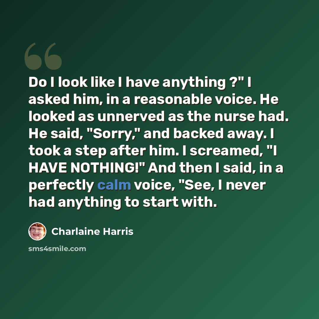 “Do I look like I have anything ?" I asked him, in a reasonable voice. He looked as unnerved as the nurse had. He said, "Sorry," and backed away. I took a step after him. I screamed, "I HAVE NOTHING!" And then I said, in a perfectly calm voice, "See, I never had anything to start with.” quote by Charlaine Harris