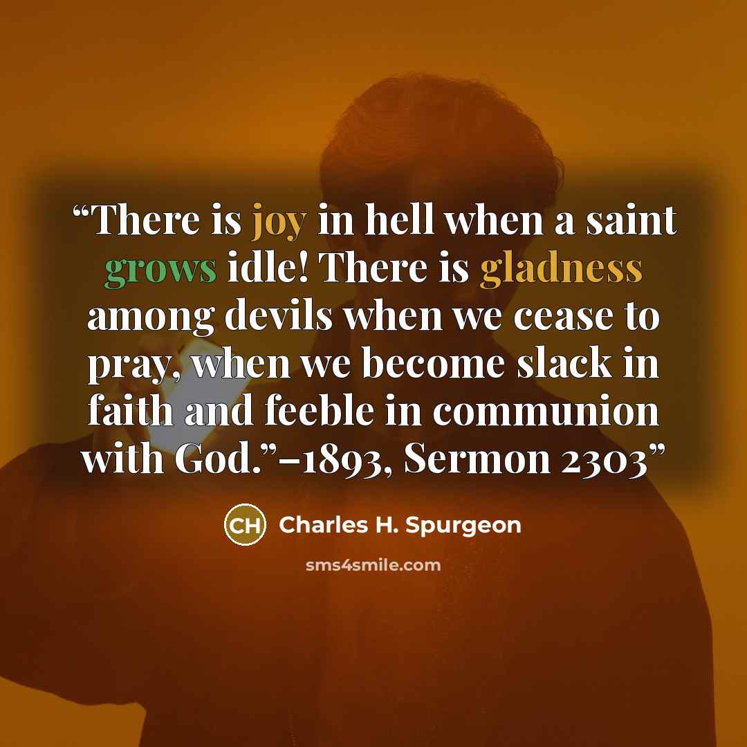 “There is joy in hell when a saint grows idle! There is gladness among devils when we cease to pray, when we become slack in faith and feeble in communion with God.”–1893, Sermon 2303” quote by Charles H. Spurgeon