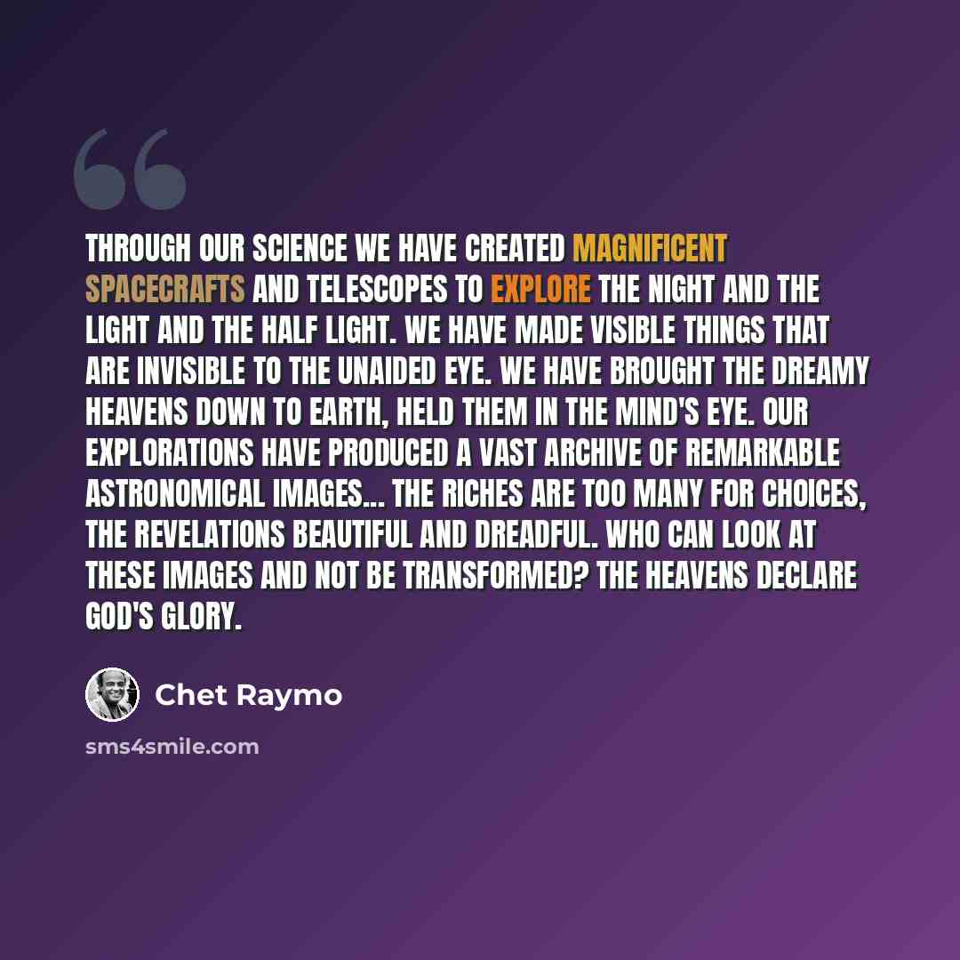 “Through our science we have created magnificent spacecrafts and telescopes to explore the night and the light and the half light. We have made visible things that are invisible to the unaided eye. We have brought the dreamy heavens down to Earth, held them in the mind's eye. Our explorations have…” quote by Chet Raymo