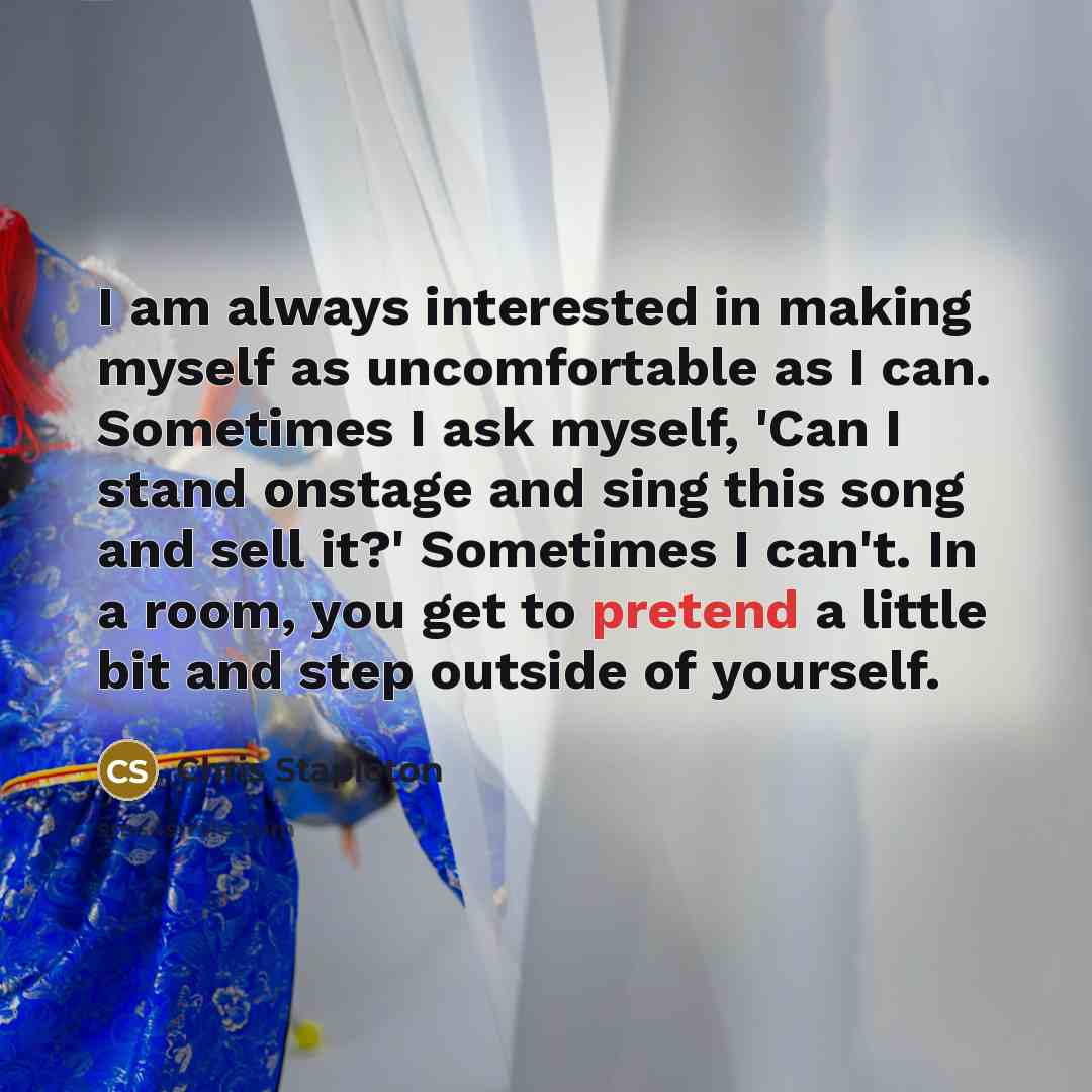 “I am always interested in making myself as uncomfortable as I can. Sometimes I ask myself, 'Can I stand onstage and sing this song and sell it?' Sometimes I can't. In a room, you get to pretend a little bit and step outside of yourself.” quote by Chris Stapleton