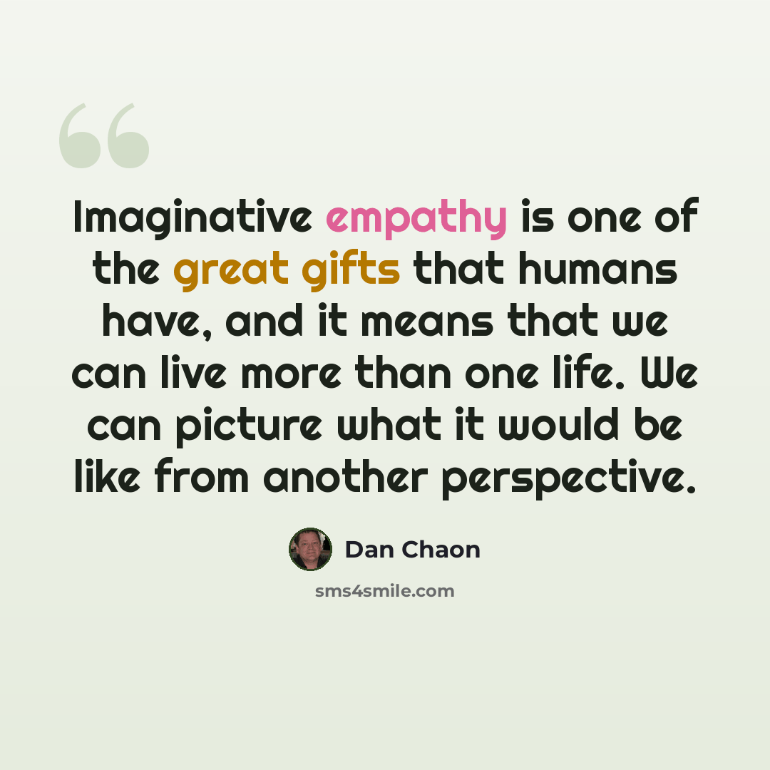 “Imaginative empathy is one of the great gifts that humans have, and it means that we can live more than one life. We can picture what it would be like from another perspective.” quote by Dan Chaon
