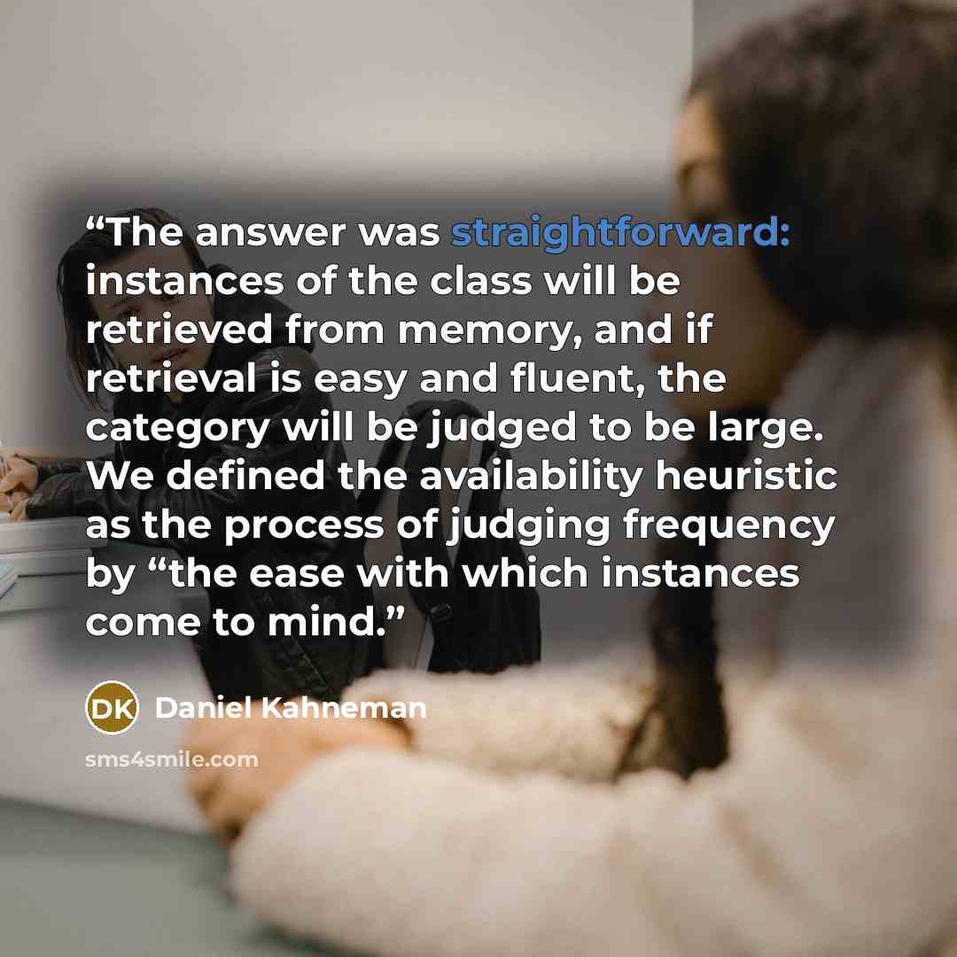 “The answer was straightforward: instances of the class will be retrieved from memory, and if retrieval is easy and fluent, the category will be judged to be large. We defined the availability heuristic as the process of judging frequency by “the ease with which instances come to mind.” quote by Daniel Kahneman