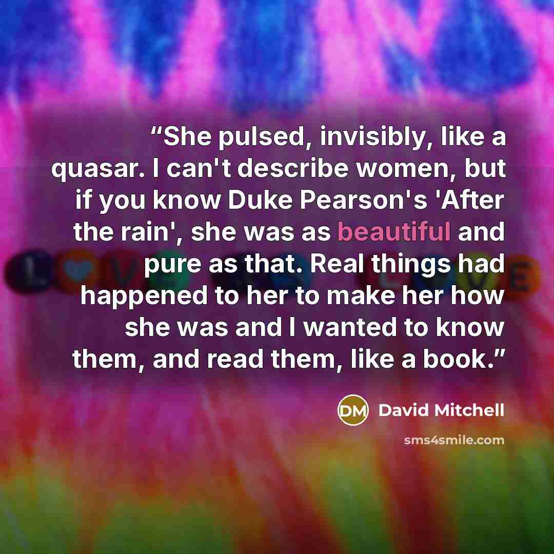 “She pulsed, invisibly, like a quasar. I can't describe women, but if you know Duke Pearson's 'After the rain', she was as beautiful and pure as that. Real things had happened to her to make her how she was and I wanted to know them, and read them, like a book.” quote by David Mitchell