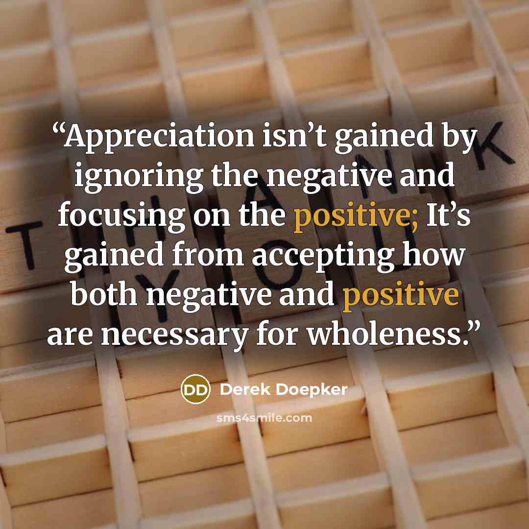 “Appreciation isn’t gained by ignoring the negative and focusing on the positive; It’s gained from accepting how both negative and positive are necessary for wholeness.” quote by Derek Doepker