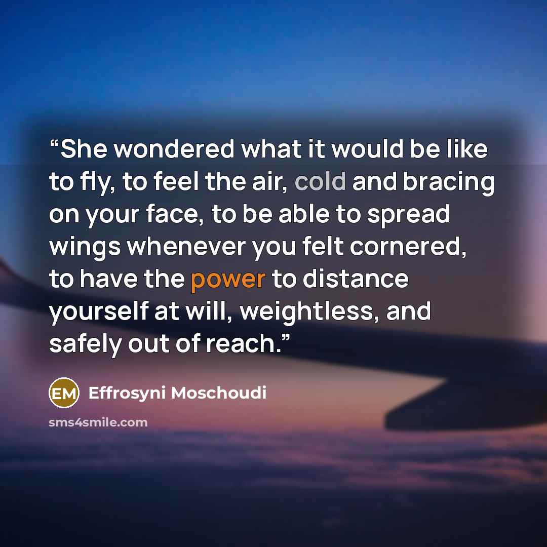 “She wondered what it would be like to fly, to feel the air, cold and bracing on your face, to be able to spread wings whenever you felt cornered, to have the power to distance yourself at will, weightless, and safely out of reach.” quote by Effrosyni Moschoudi