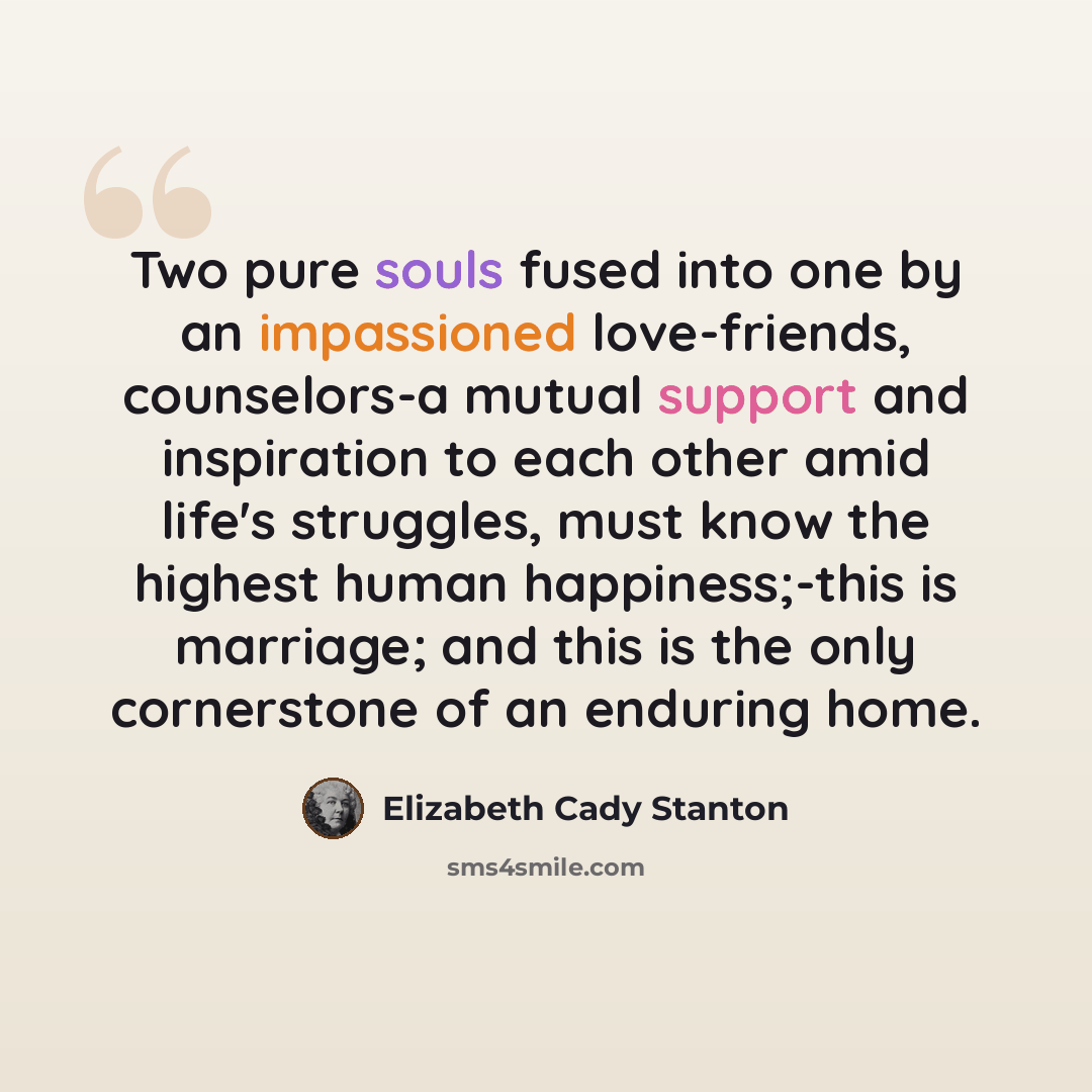 “Two pure souls fused into one by an impassioned love-friends, counselors-a mutual support and inspiration to each other amid life's struggles, must know the highest human happiness;-this is marriage; and this is the only cornerstone of an enduring home.” quote by Elizabeth Cady Stanton