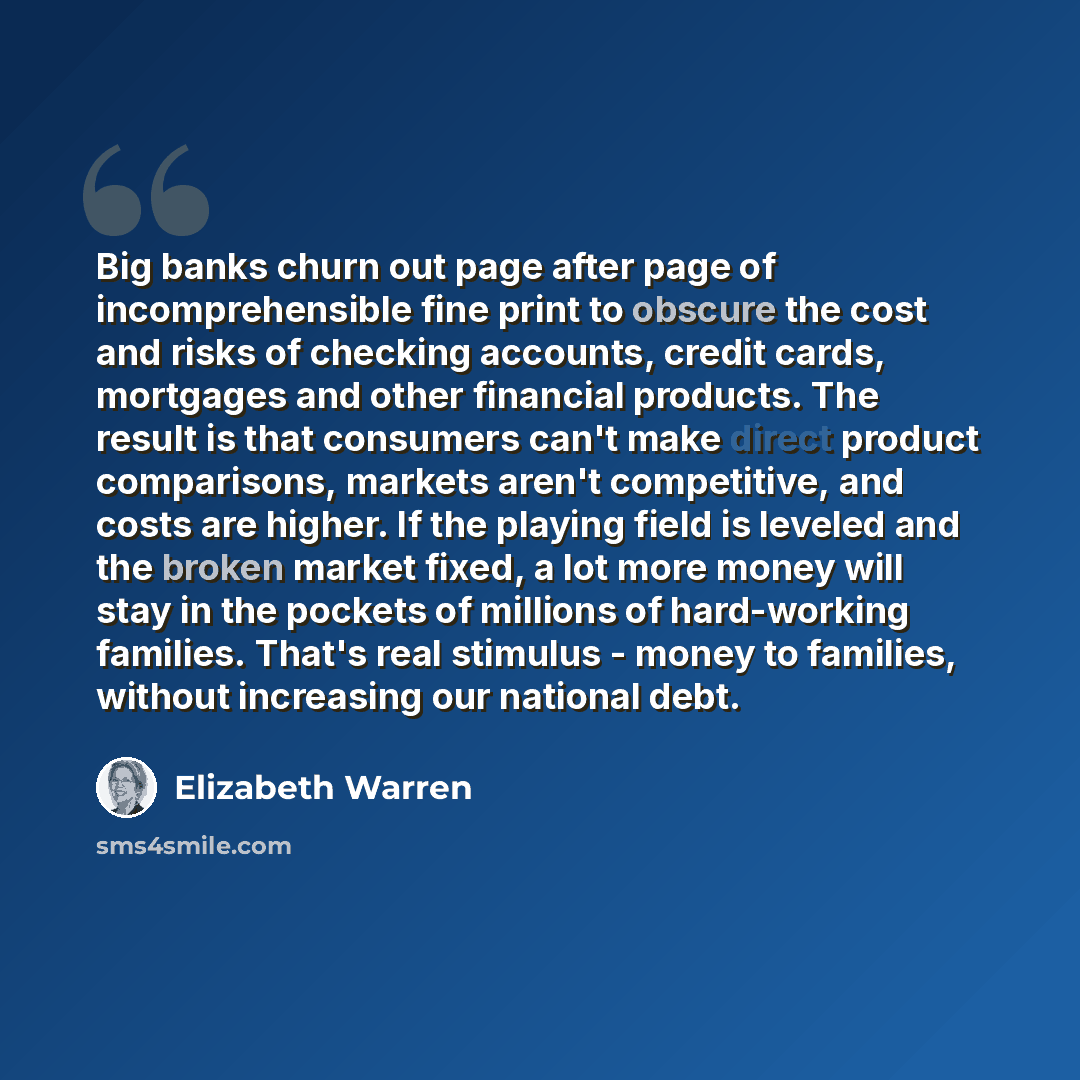 “Big banks churn out page after page of incomprehensible fine print to obscure the cost and risks of checking accounts, credit cards, mortgages and other financial products. The result is that consumers can't make direct product comparisons, markets aren't competitive, and costs are higher. If the…” quote by Elizabeth Warren
