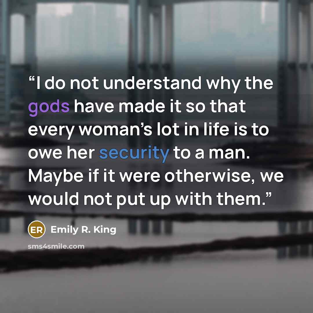 “I do not understand why the gods have made it so that every woman’s lot in life is to owe her security to a man. Maybe if it were otherwise, we would not put up with them.” quote by Emily R. King