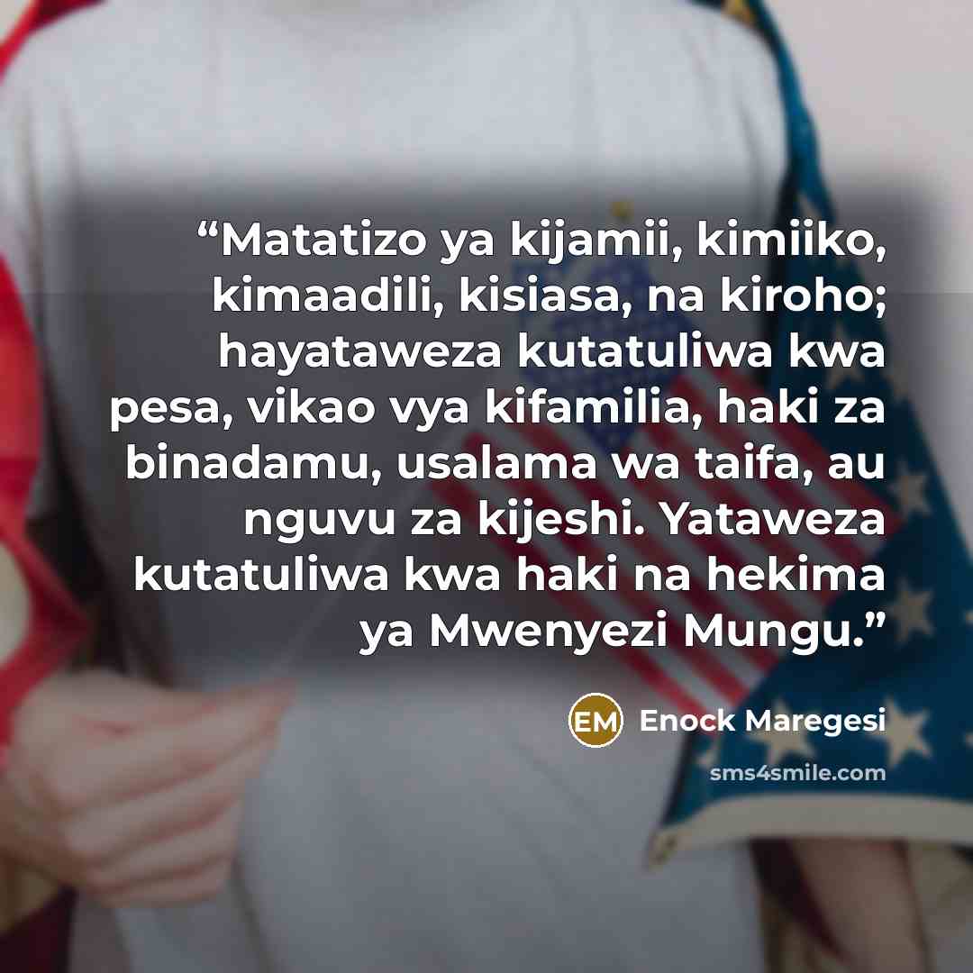 “Matatizo ya kijamii, kimiiko, kimaadili, kisiasa, na kiroho; hayataweza kutatuliwa kwa pesa, vikao vya kifamilia, haki za binadamu, usalama wa taifa, au nguvu za kijeshi. Yataweza kutatuliwa kwa haki na hekima ya Mwenyezi Mungu.” quote by Enock Maregesi
