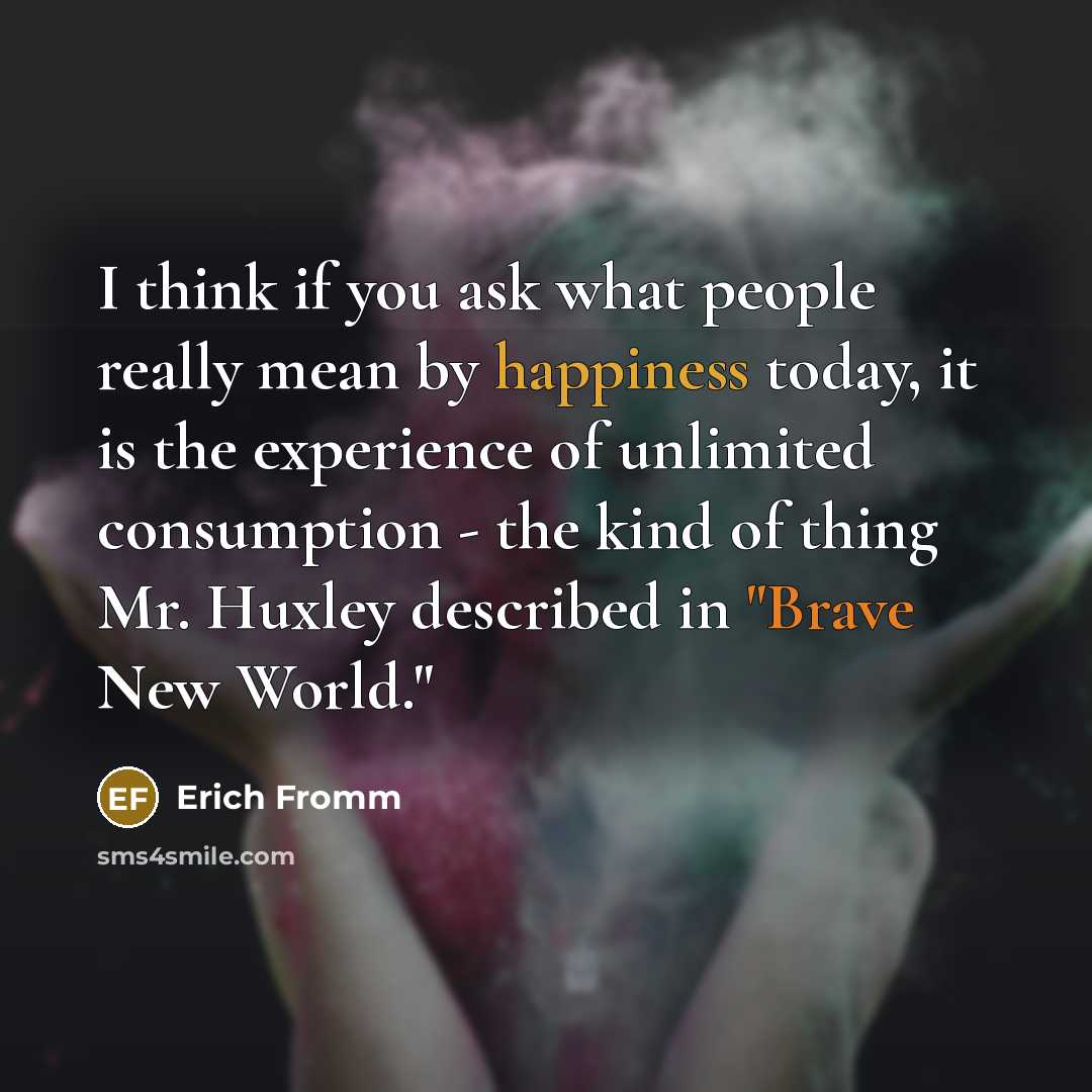 “I think if you ask what people really mean by happiness today, it is the experience of unlimited consumption - the kind of thing Mr. Huxley described in "Brave New World."” quote by Erich Fromm