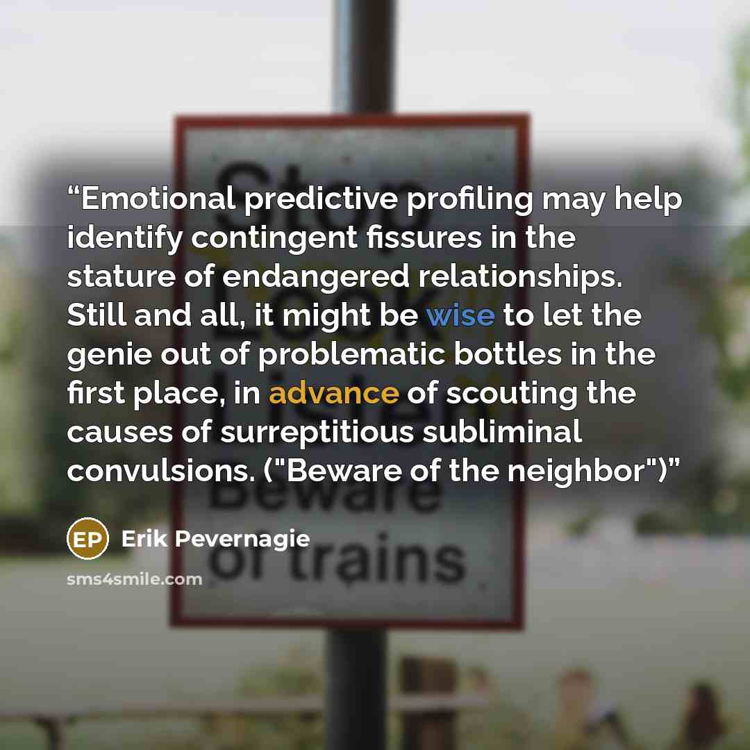 “Emotional predictive profiling may help identify contingent fissures in the stature of endangered relationships. Still and all, it might be wise to let the genie out of problematic bottles in the first place, in advance of scouting the causes of surreptitious subliminal convulsions. ("Beware of…” quote by Erik Pevernagie