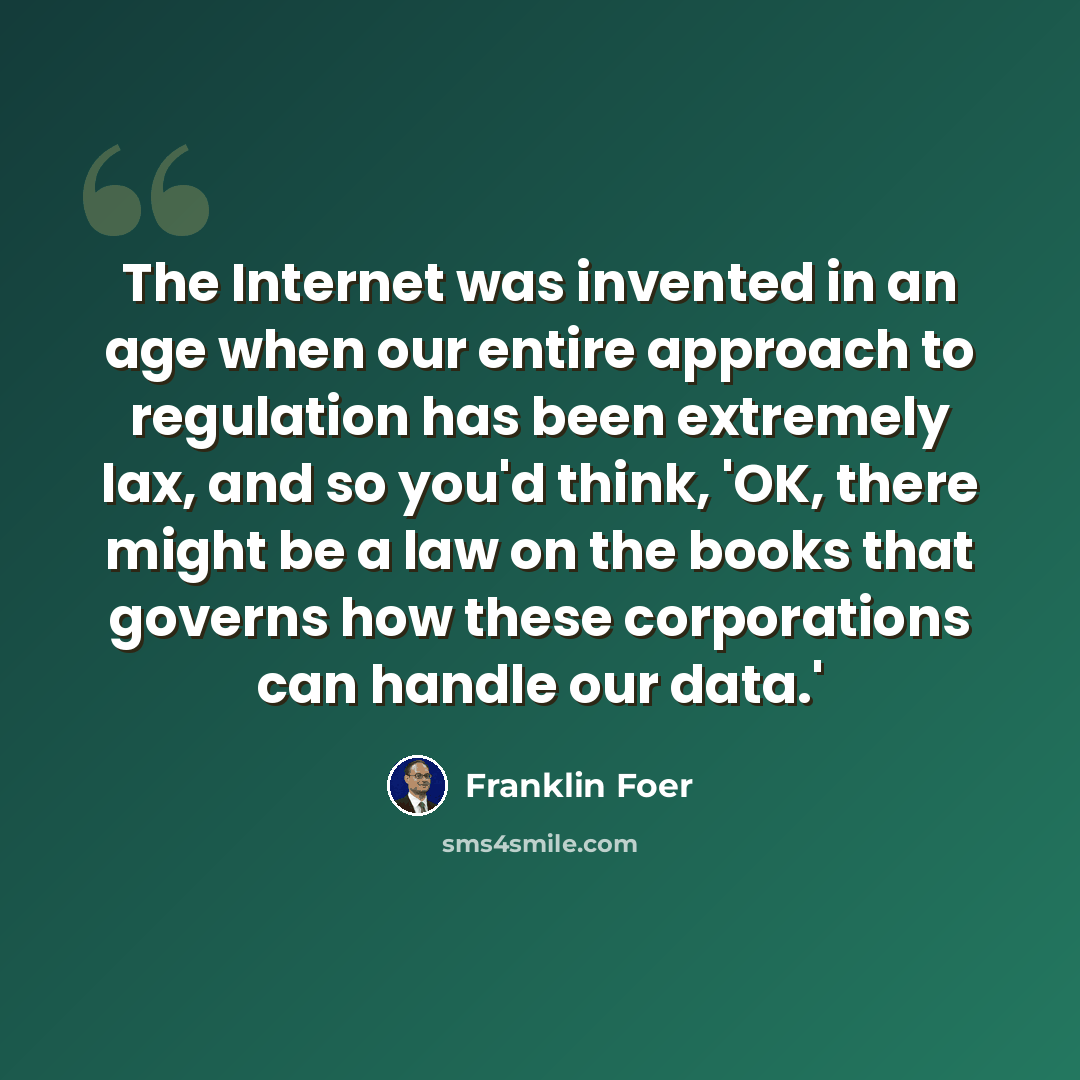 “The Internet was invented in an age when our entire approach to regulation has been extremely lax, and so you'd think, 'OK, there might be a law on the books that governs how these corporations can handle our data.'” quote by Franklin Foer