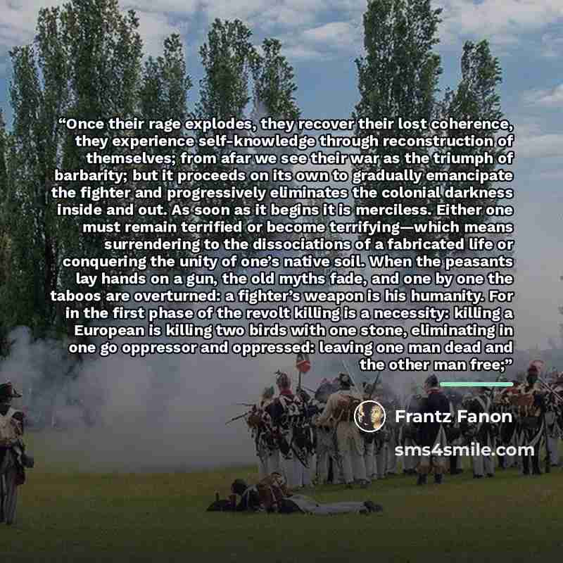 “Once their rage explodes, they recover their lost coherence, they experience self-knowledge through reconstruction of themselves; from afar we see their war as the triumph of barbarity; but it proceeds on its own to gradually emancipate the fighter and progressively eliminates the colonial…” quote by Frantz Fanon