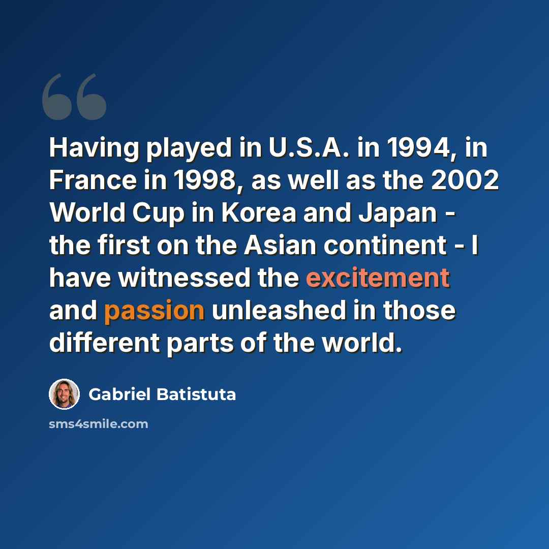 “Having played in U.S.A. in 1994, in France in 1998, as well as the 2002 World Cup in Korea and Japan - the first on the Asian continent - I have witnessed the excitement and passion unleashed in those different parts of the world.” quote by Gabriel Batistuta