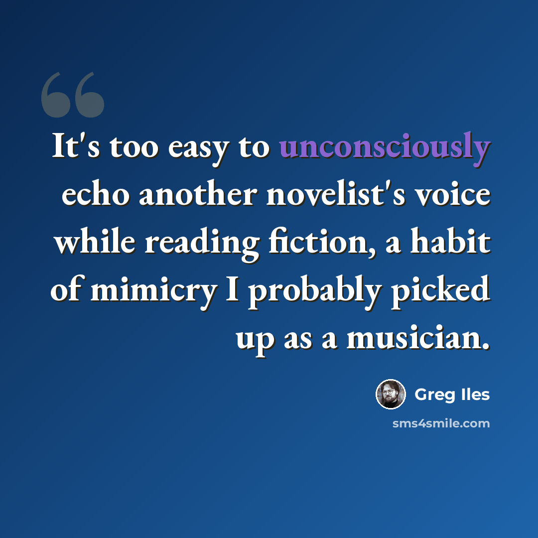 “It's too easy to unconsciously echo another novelist's voice while reading fiction, a habit of mimicry I probably picked up as a musician.” quote by Greg Iles