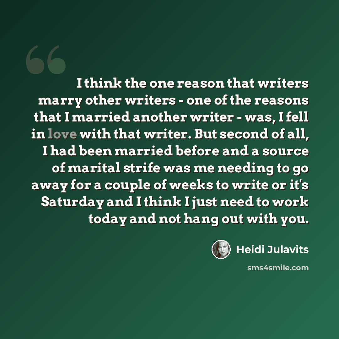 “I think the one reason that writers marry other writers - one of the reasons that I married another writer - was, I fell in love with that writer. But second of all, I had been married before and a source of marital strife was me needing to go away for a couple of weeks to write or it's Saturday…” quote by Heidi Julavits