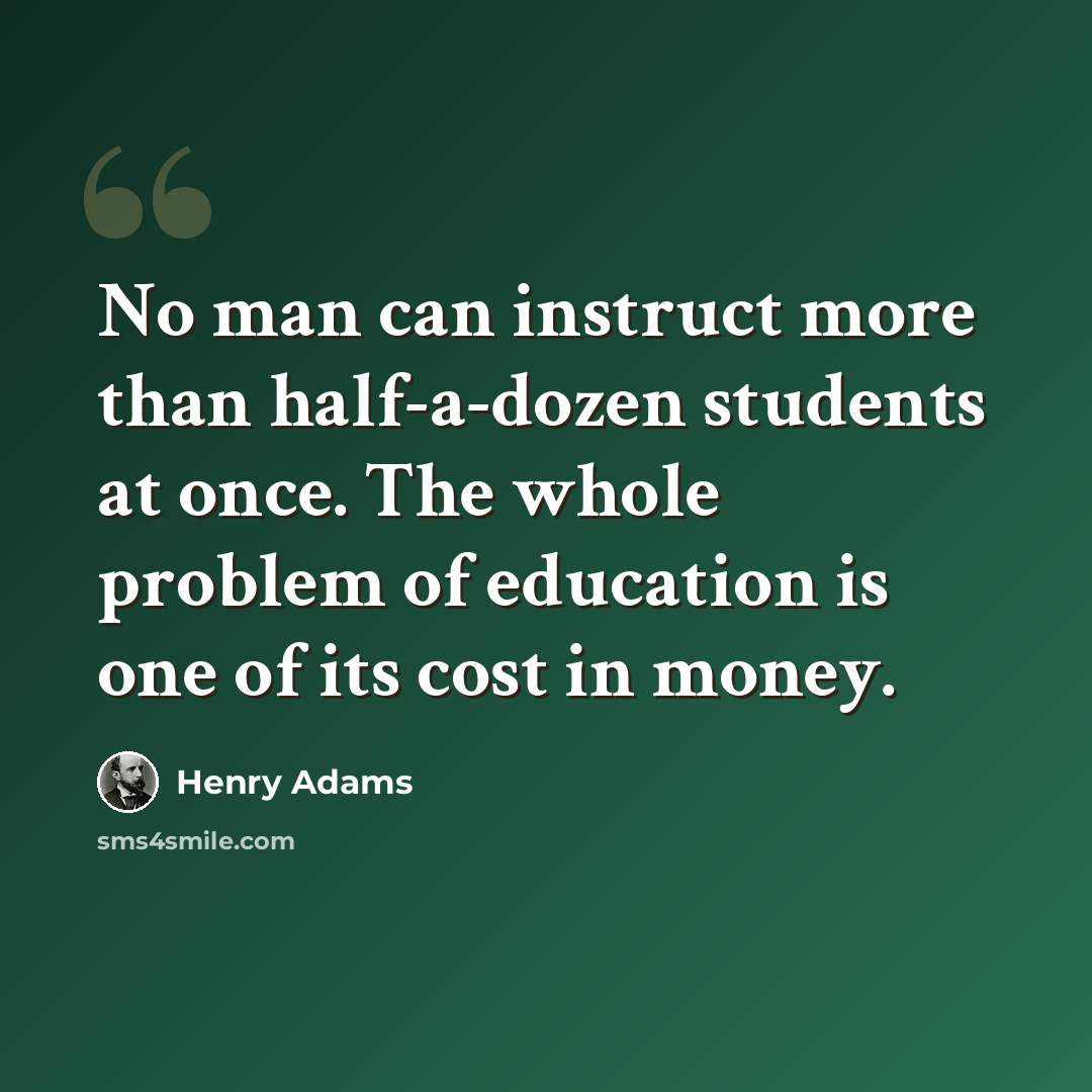 “No man can instruct more than half-a-dozen students at once. The whole problem of education is one of its cost in money.” quote by Henry Adams