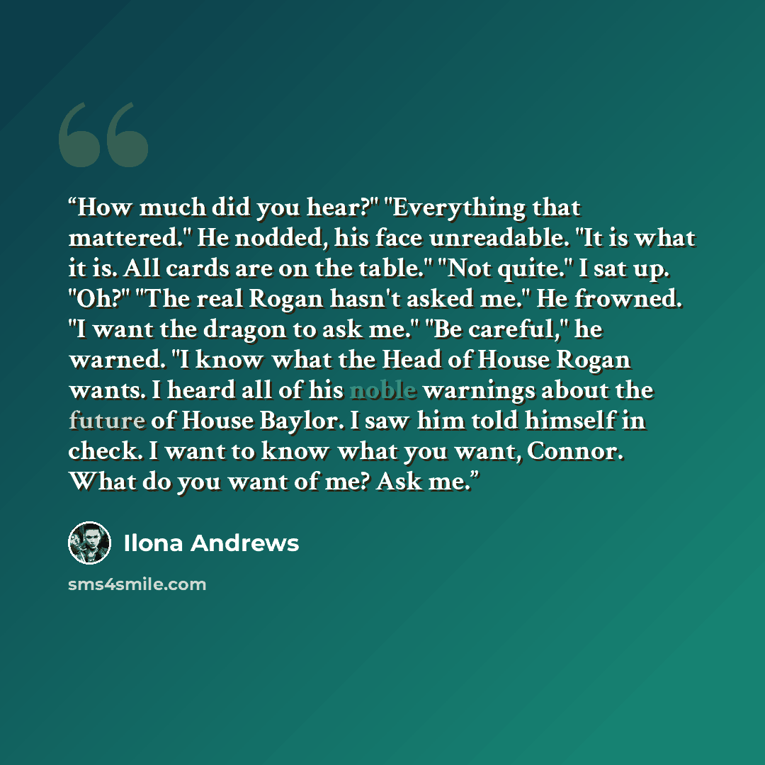 “How much did you hear?" "Everything that mattered." He nodded, his face unreadable. "It is what it is. All cards are on the table." "Not quite." I sat up. "Oh?" "The real Rogan hasn't asked me." He frowned. "I want the dragon to ask me." "Be careful," he warned. "I know what the Head of House…” quote by Ilona Andrews