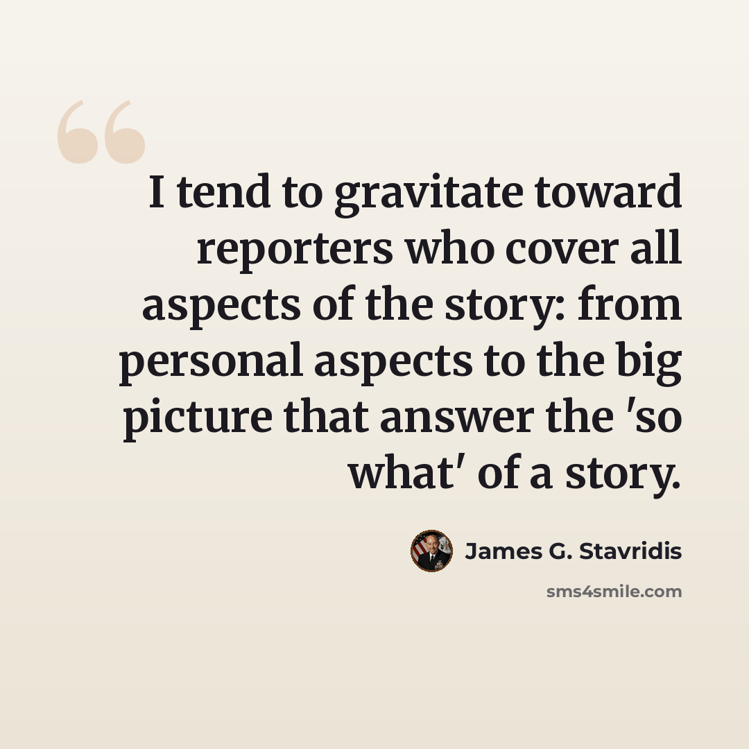 “I tend to gravitate toward reporters who cover all aspects of the story: from personal aspects to the big picture that answer the 'so what' of a story.” quote by James G. Stavridis