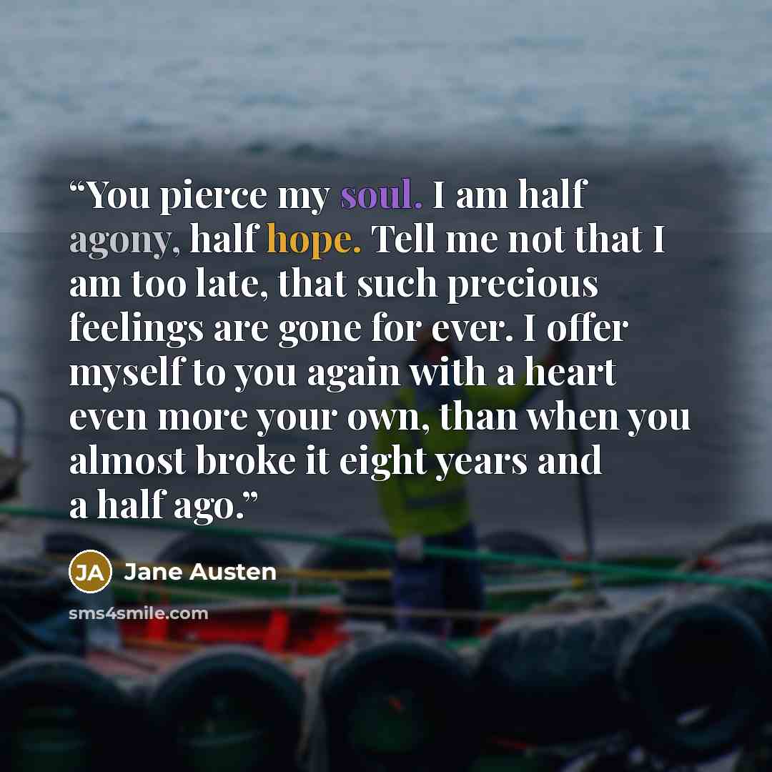 “You pierce my soul. I am half agony, half hope. Tell me not that I am too late, that such precious feelings are gone for ever. I offer myself to you again with a heart even more your own, than when you almost broke it eight years and a half ago.” quote by Jane Austen