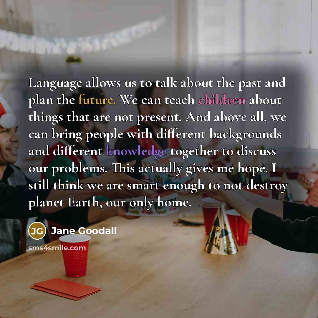 “Language allows us to talk about the past and plan the future. We can teach children about things that are not present. And above all, we can bring people with different backgrounds and different knowledge together to discuss our problems. This actually gives me hope. I still think we are smart…” quote by Jane Goodall
