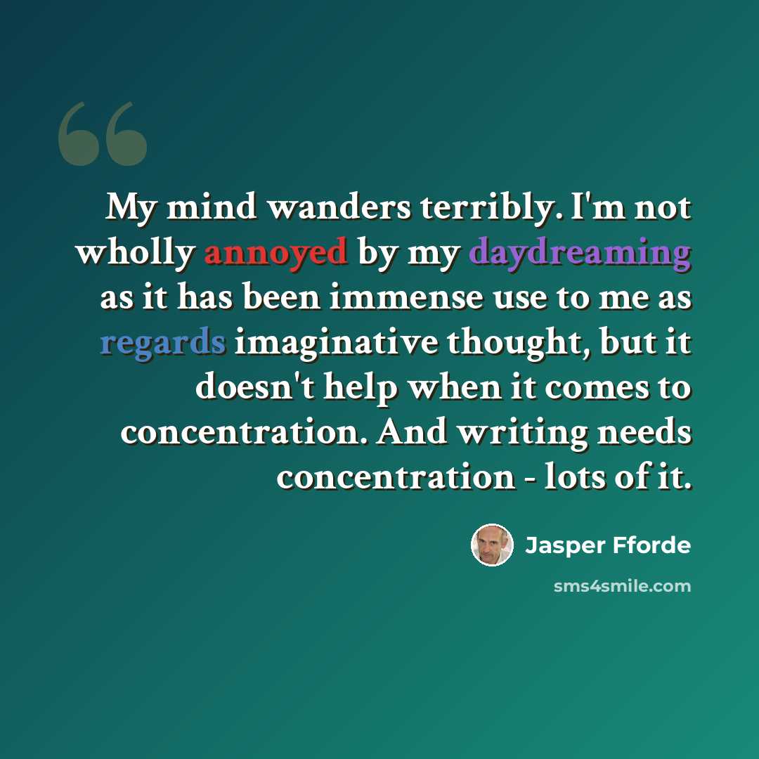 “My mind wanders terribly. I'm not wholly annoyed by my daydreaming as it has been immense use to me as regards imaginative thought, but it doesn't help when it comes to concentration. And writing needs concentration - lots of it.” quote by Jasper Fforde