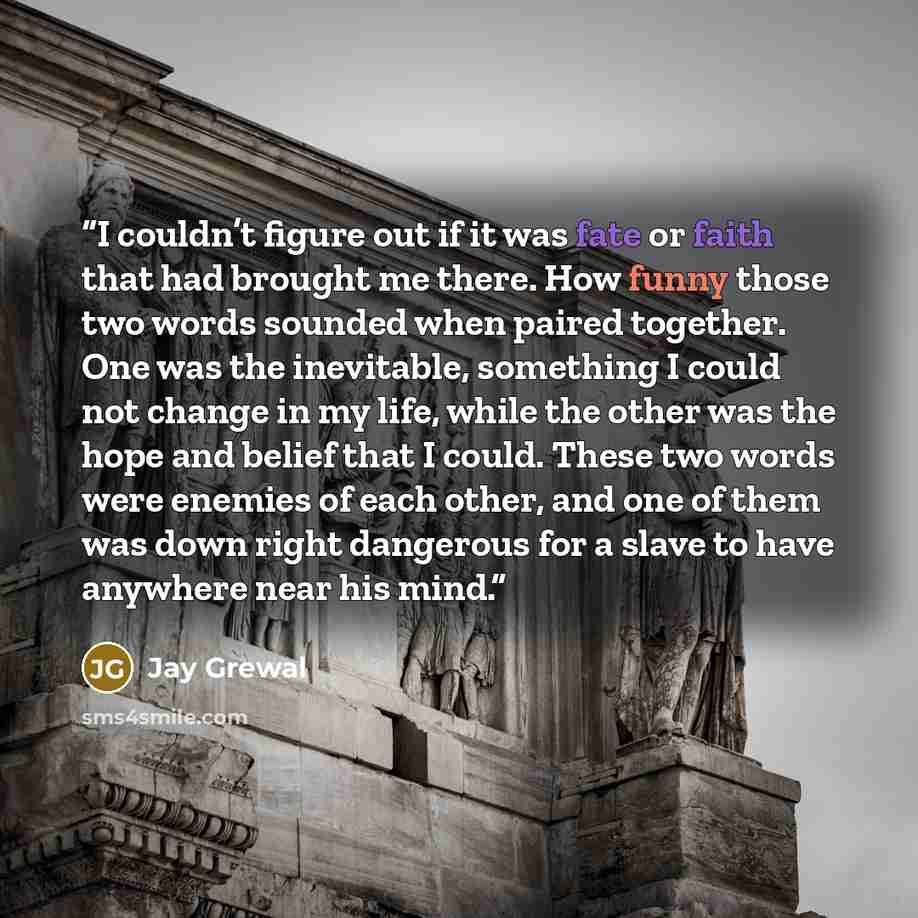 “I couldn’t figure out if it was fate or faith that had brought me there. How funny those two words sounded when paired together. One was the inevitable, something I could not change in my life, while the other was the hope and belief that I could. These two words were enemies of each other, and…” quote by Jay Grewal