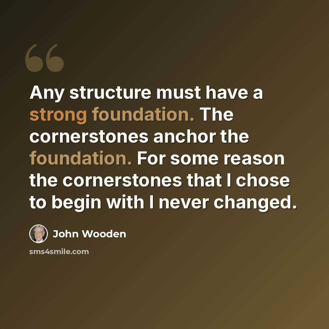 “Any structure must have a strong foundation. The cornerstones anchor the foundation. For some reason the cornerstones that I chose to begin with I never changed.” quote by John Wooden