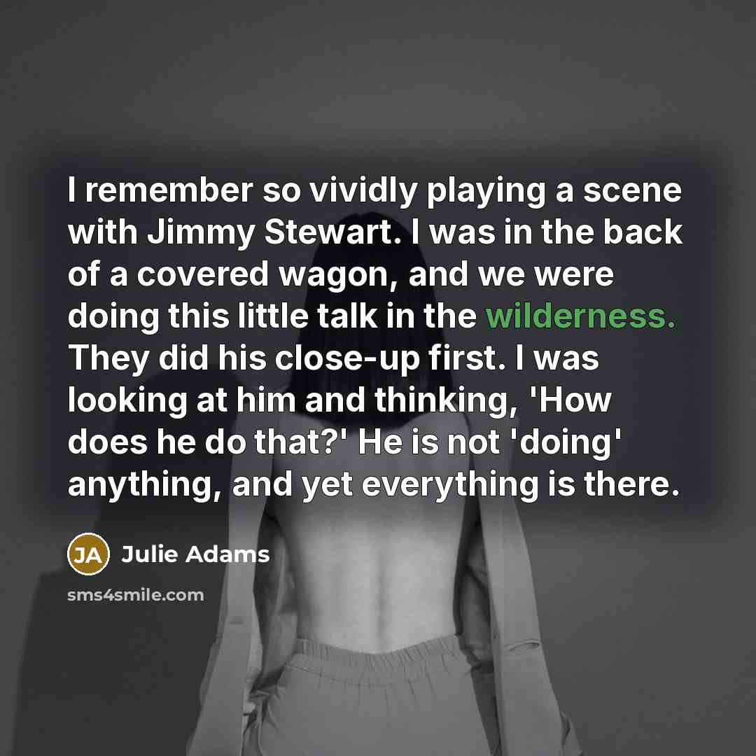 “I remember so vividly playing a scene with Jimmy Stewart. I was in the back of a covered wagon, and we were doing this little talk in the wilderness. They did his close-up first. I was looking at him and thinking, 'How does he do that?' He is not 'doing' anything, and yet everything is there.” quote by Julie Adams