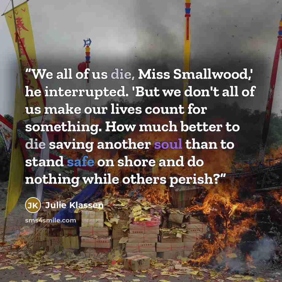 “We all of us die, Miss Smallwood,' he interrupted. 'But we don't all of us make our lives count for something. How much better to die saving another soul than to stand safe on shore and do nothing while others perish?” quote by Julie Klassen