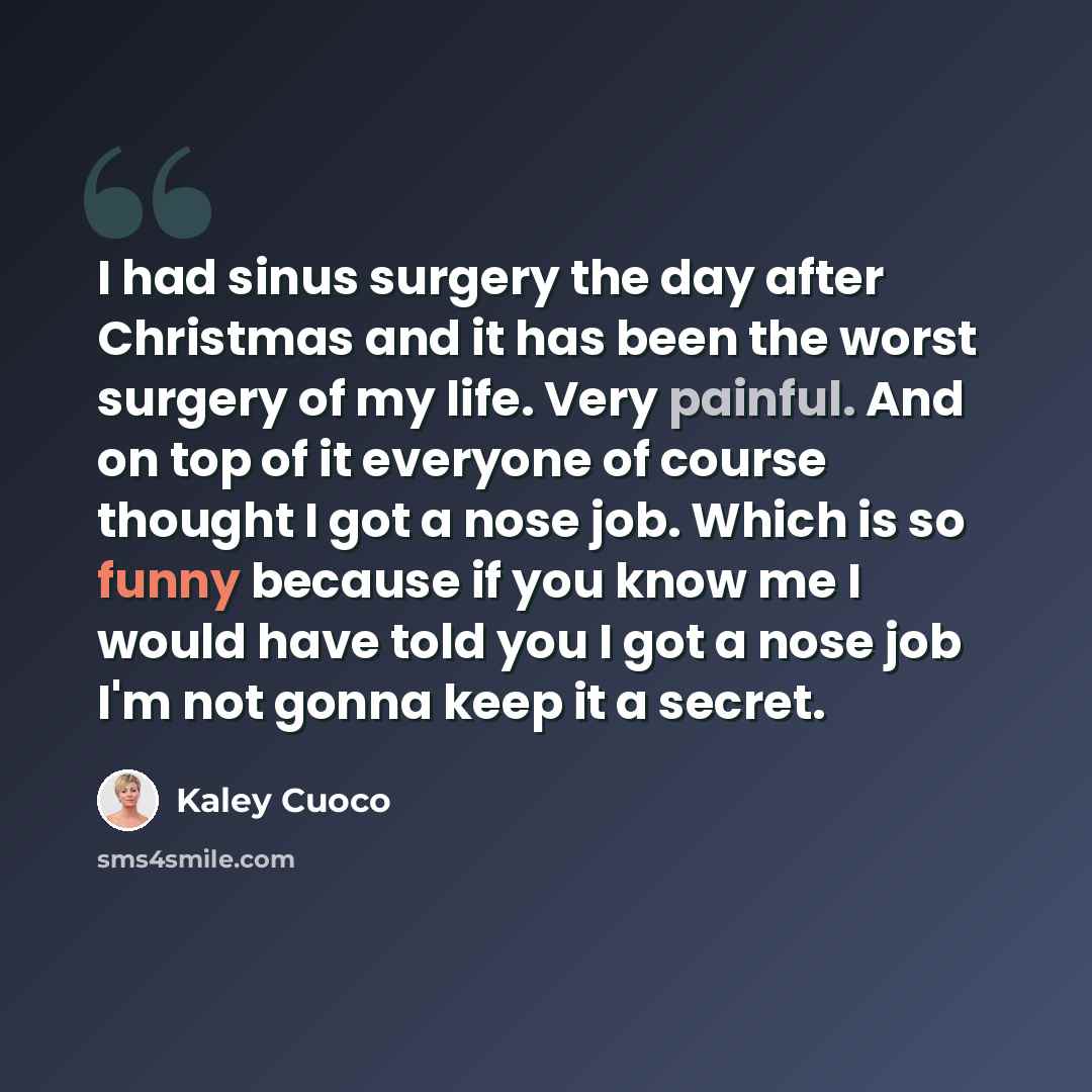 “I had sinus surgery the day after Christmas and it has been the worst surgery of my life. Very painful. And on top of it everyone of course thought I got a nose job. Which is so funny because if you know me I would have told you I got a nose job I'm not gonna keep it a secret.” quote by Kaley Cuoco
