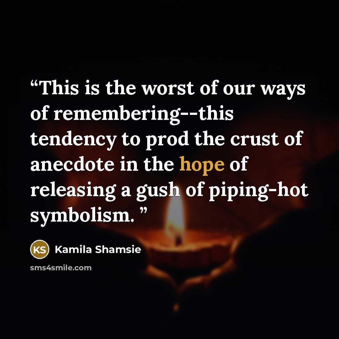 “This is the worst of our ways of remembering--this tendency to prod the crust of anecdote in the hope of releasing a gush of piping-hot symbolism.” quote by Kamila Shamsie