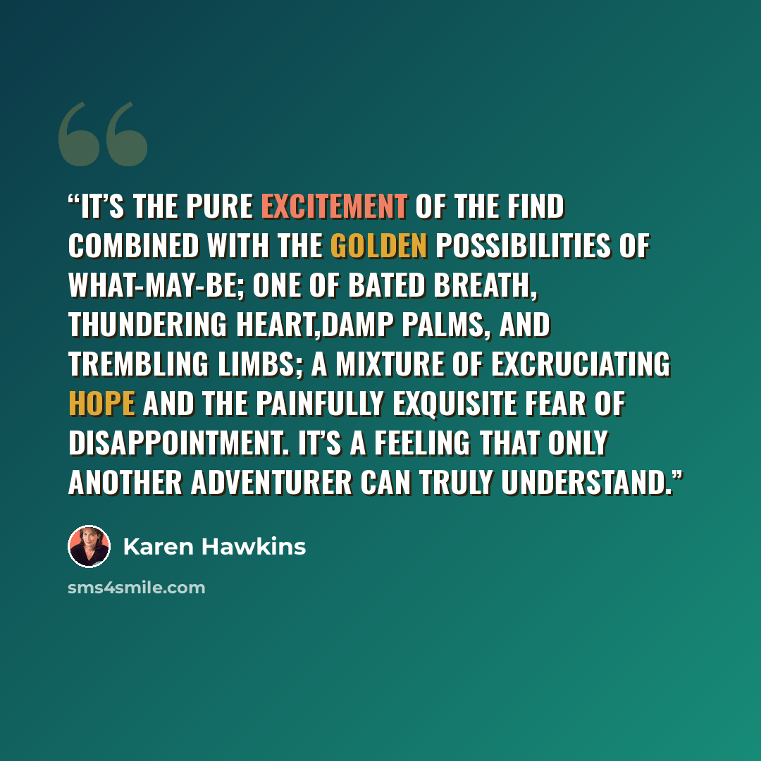 “It’s the pure excitement of the find combined with the golden possibilities of what-may-be; one of bated breath, thundering heart,damp palms, and trembling limbs; a mixture of excruciating hope and the painfully exquisite fear of disappointment. It’s a feeling that only another adventurer can…” quote by Karen Hawkins