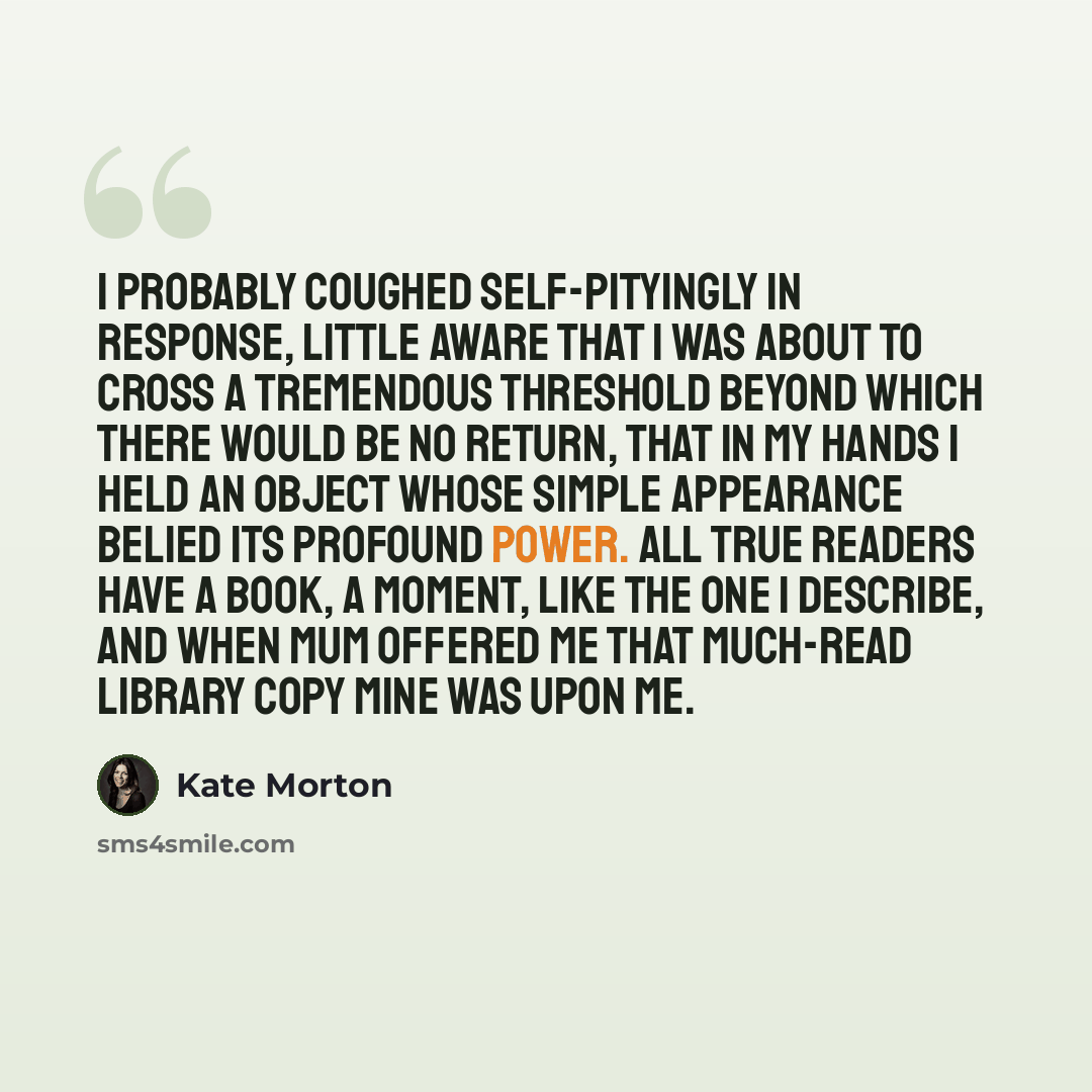 “I probably coughed self-pityingly in response, little aware that I was about to cross a tremendous threshold beyond which there would be no return, that in my hands I held an object whose simple appearance belied its profound power. All true readers have a book, a moment, like the one I describe…” quote by Kate Morton