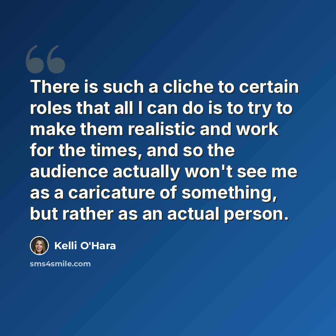 “There is such a cliche to certain roles that all I can do is to try to make them realistic and work for the times, and so the audience actually won't see me as a caricature of something, but rather as an actual person.” quote by Kelli O'Hara