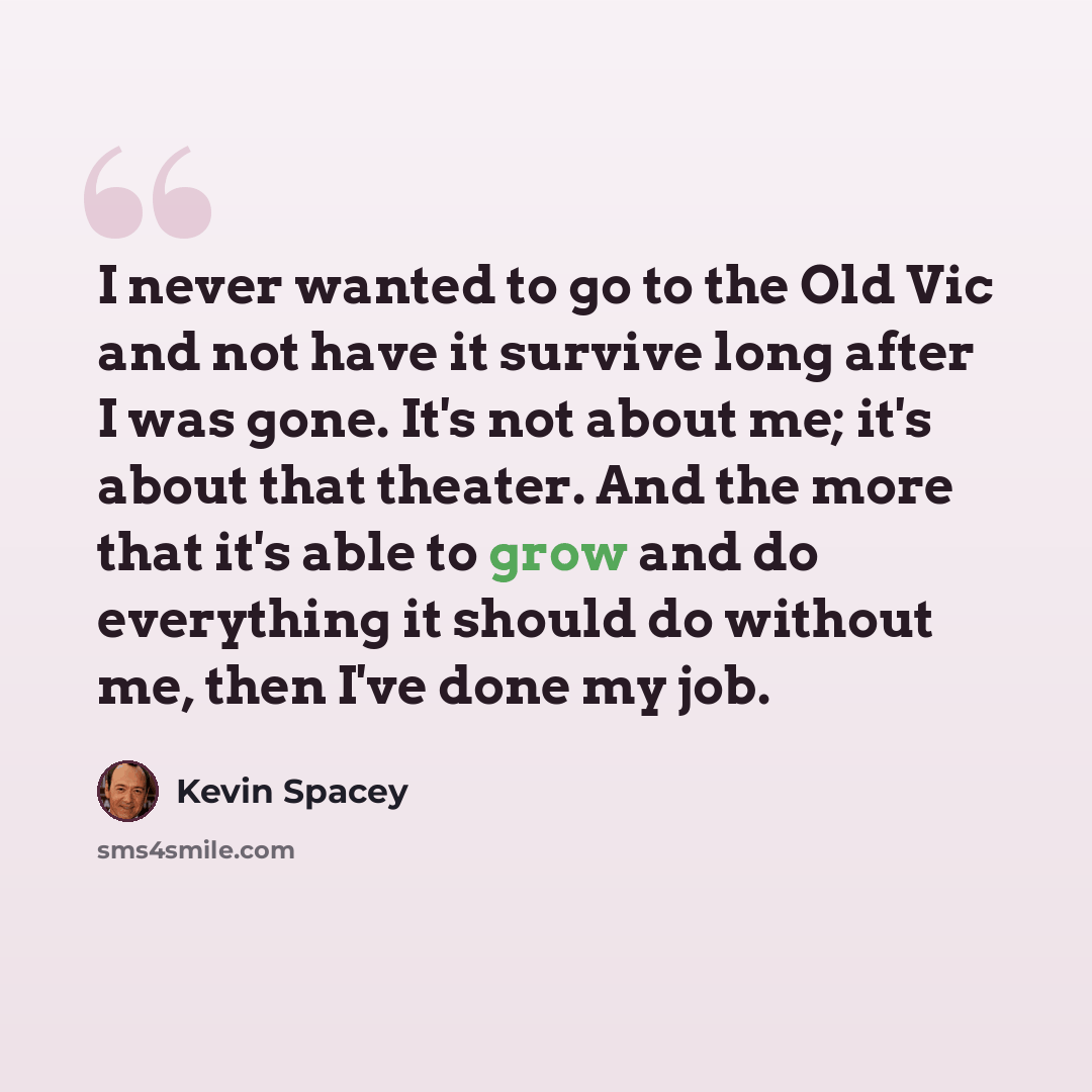 “I never wanted to go to the Old Vic and not have it survive long after I was gone. It's not about me; it's about that theater. And the more that it's able to grow and do everything it should do without me, then I've done my job.” quote by Kevin Spacey