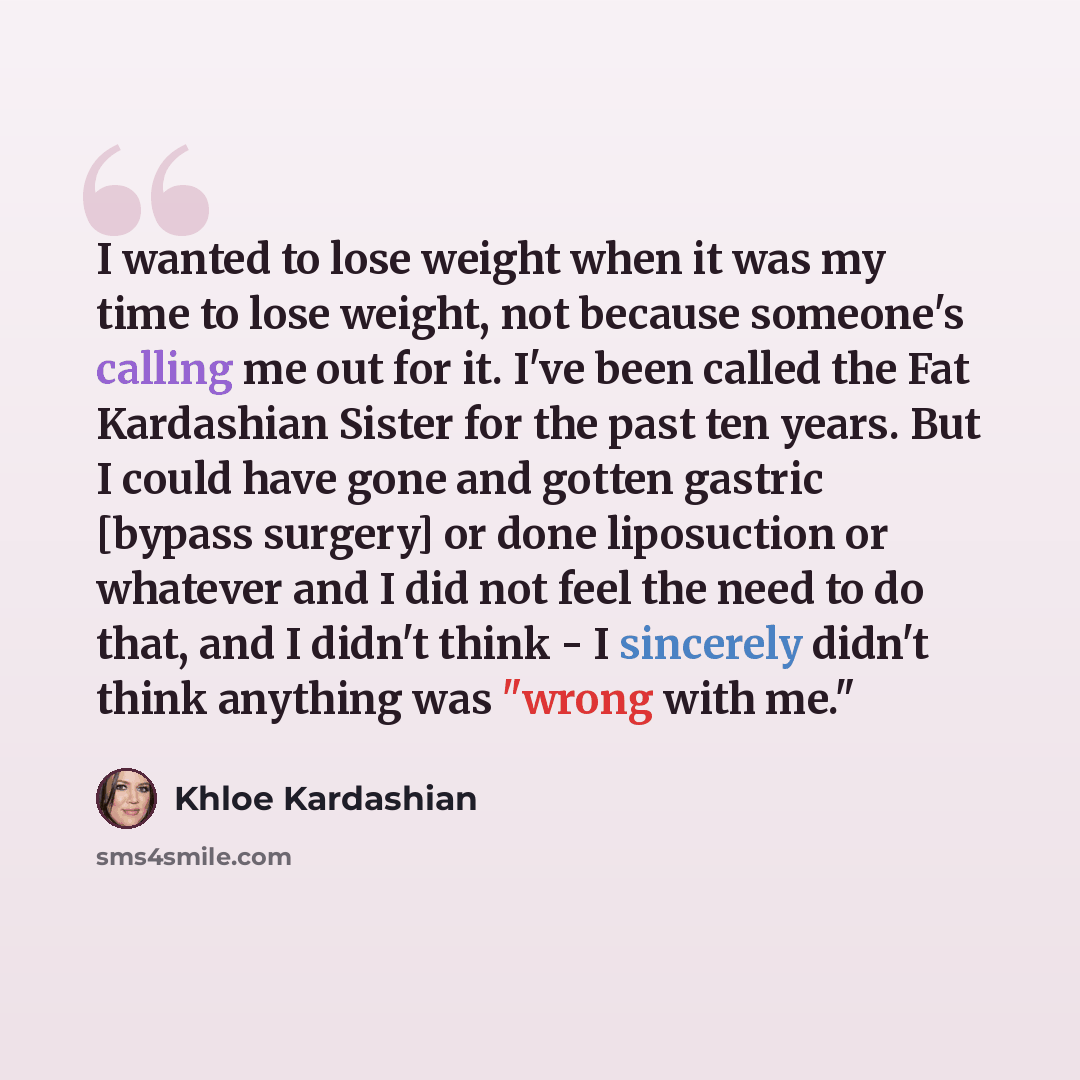 “I wanted to lose weight when it was my time to lose weight, not because someone's calling me out for it. I've been called the Fat Kardashian Sister for the past ten years. But I could have gone and gotten gastric [bypass surgery] or done liposuction or whatever and I did not feel the need to do…” quote by Khloe Kardashian