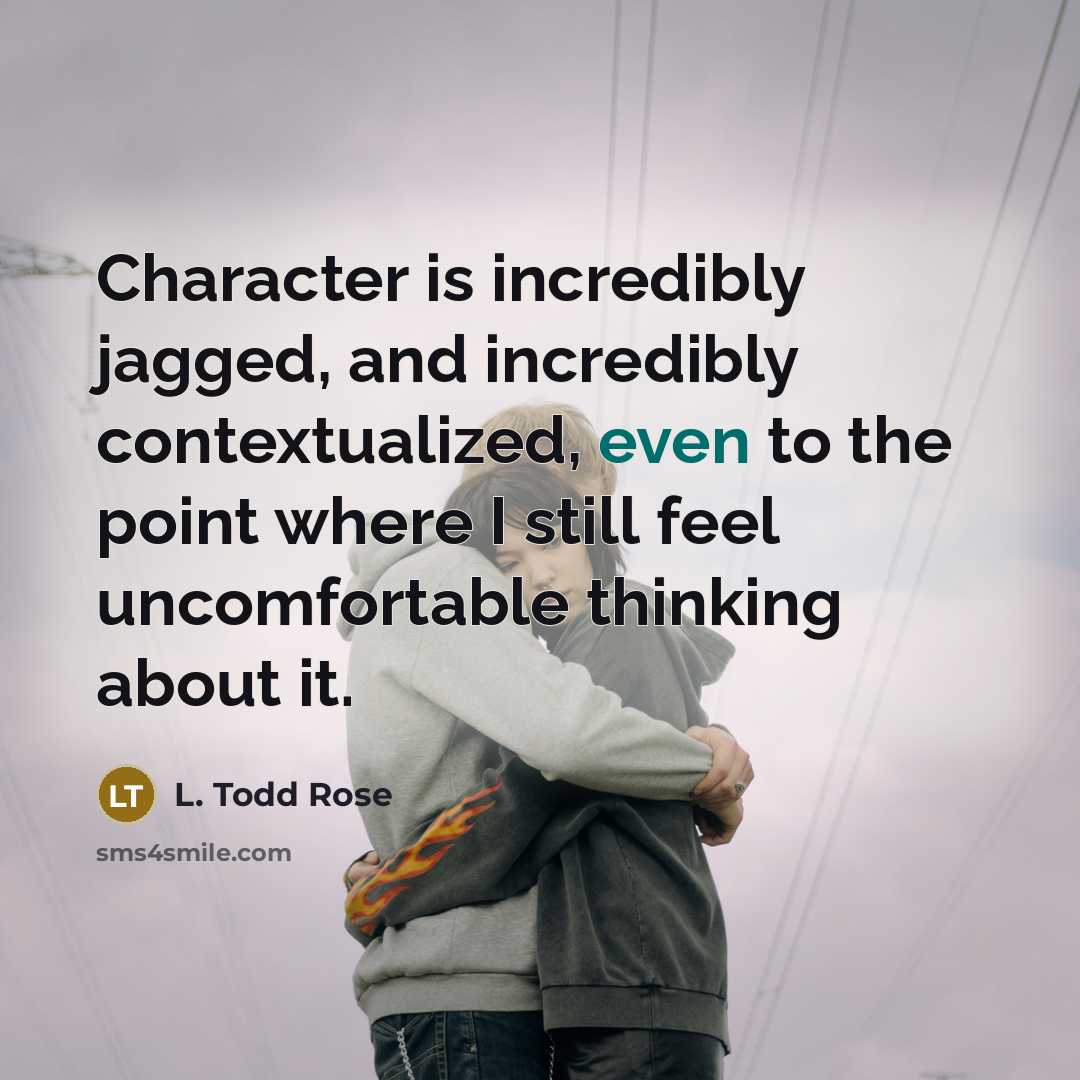 “Character is incredibly jagged, and incredibly contextualized, even to the point where I still feel uncomfortable thinking about it.” quote by L. Todd Rose